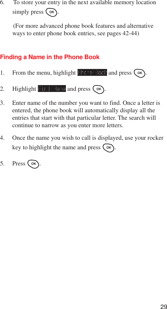 296. To store your entry in the next available memory locationsimply press OK .(For more advanced phone book features and alternativeways to enter phone book entries, see pages 42-44)Finding a Name in the Phone Book1. From the menu, highlight   and press OK .2. Highlight   and press OK .3. Enter name of the number you want to find. Once a letter isentered, the phone book will automatically display all theentries that start with that particular letter. The search willcontinue to narrow as you enter more letters.4. Once the name you wish to call is displayed, use your rockerkey to highlight the name and press OK .5. Press OK .