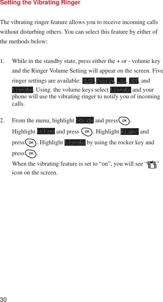 30Setting the Vibrating RingerThe vibrating ringer feature allows you to receive incoming callswithout disturbing others. You can select this feature by either ofthe methods below:1. While in the standby state, press either the + or - volume keyand the Ringer Volume Setting will appear on the screen. Fiveringer settings are available:  , ,  ,  , and. Using  the volume keys select   and yourphone will use the vibrating ringer to notify you of incomingcalls.2. From the menu, highlight   and pressOK .Highlight   and press OK . Highlight   andpressOK . Highlight   by using the rocker key andpressOK .When the vibrating feature is set to “on”, you will see “ ”icon on the screen.