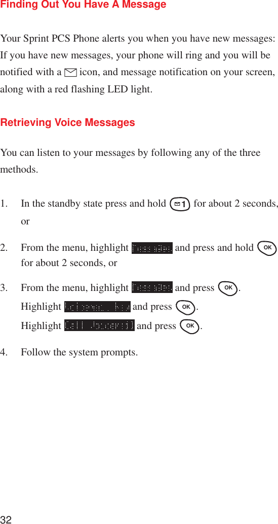 32Finding Out You Have A MessageYour Sprint PCS Phone alerts you when you have new messages:If you have new messages, your phone will ring and you will benotified with a   icon, and message notification on your screen,along with a red flashing LED light.Retrieving Voice MessagesYou can listen to your messages by following any of the threemethods.1. In the standby state press and hold 1 for about 2 seconds,or2. From the menu, highlight   and press and hold OK for about 2 seconds, or3. From the menu, highlight   and press OK .Highlight   and press OK .Highlight   and press OK .4. Follow the system prompts.