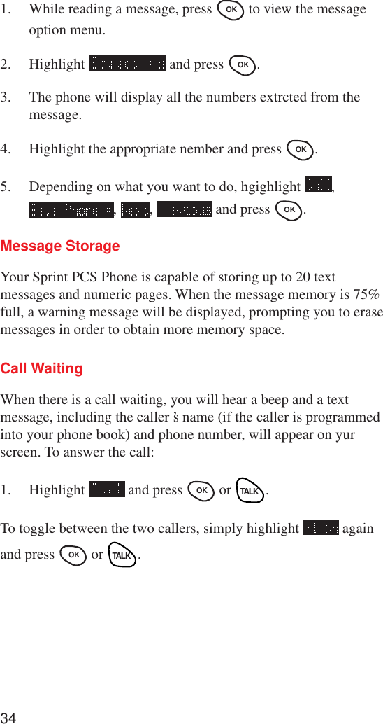 341. While reading a message, press OK  to view the messageoption menu.2. Highlight   and press OK .3. The phone will display all the numbers extrcted from themessage.4. Highlight the appropriate nember and press OK .5. Depending on what you want to do, hgighlight  ,,  ,   and press OK .Message StorageYour Sprint PCS Phone is capable of storing up to 20 textmessages and numeric pages. When the message memory is 75%full, a warning message will be displayed, prompting you to erasemessages in order to obtain more memory space.Call WaitingWhen there is a call waiting, you will hear a beep and a textmessage, including the caller ’s name (if the caller is programmedinto your phone book) and phone number, will appear on yurscreen. To answer the call:1. Highlight   and press OK  or TALK.To toggle between the two callers, simply highlight   againand press OK  or TALK.