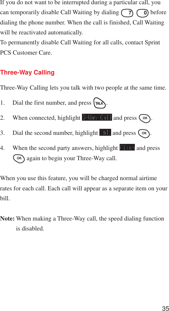 35If you do not want to be interrupted during a particular call, youcan temporarily disable Call Waiting by dialing PQRS 7SPACE  0 beforedialing the phone number. When the call is finished, Call Waitingwill be reactivated automatically.To permanently disable Call Waiting for all calls, contact SprintPCS Customer Care.Three-Way CallingThree-Way Calling lets you talk with two people at the same time.1. Dial the first number, and press TALK.2. When connected, highlight   and press OK .3. Dial the second number, highlight   and press OK .4. When the second party answers, highlight   and pressOK  again to begin your Three-Way call.When you use this feature, you will be charged normal airtimerates for each call. Each call will appear as a separate item on yourbill.Note: When making a Three-Way call, the speed dialing functionis disabled.