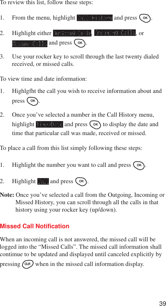 39To review this list, follow these steps:1. From the menu, highlight   and press OK .2. Highlight either  ,  , or and press OK .3. Use your rocker key to scroll through the last twenty dialedreceived, or missed calls.To view time and date information:1. Highlgfht the call you wish to receive information about andpress OK .2. Once you’ve selected a number in the Call History menu,highlight   and press OK  to display the date andtime that particular call was made, received or missed.To place a call from this list simply following these steps:1. Highlight the number you want to call and press OK .2. Highlight   and press OK .Note: Once you’ve selected a call from the Outgoing, Incoming orMissed History, you can scroll through all the calls in thathistory using your rocker key (up/down).Missed Call NotificationWhen an incoming call is not answered, the missed call will belogged into the “Missed Calls”. The missed call information shallcontimue to be updated and displayed until canceled explicitly bypressing CLR  when in the missed call information display.