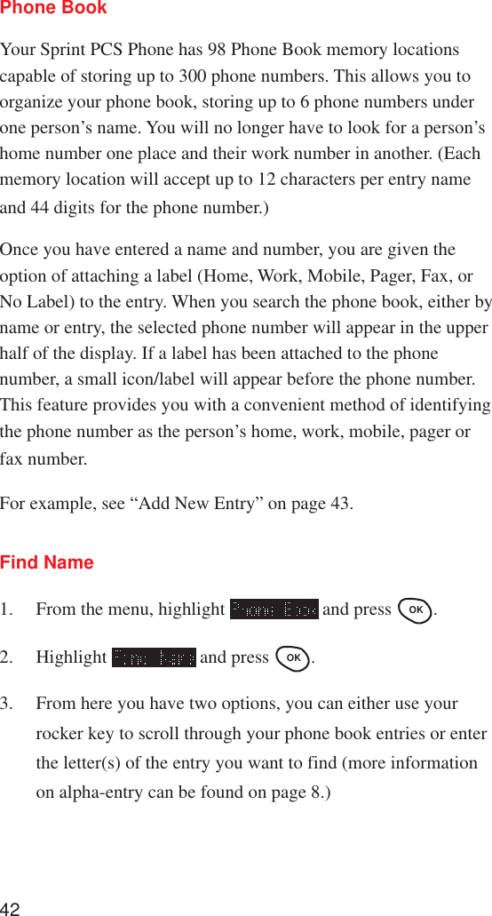 42Phone BookYour Sprint PCS Phone has 98 Phone Book memory locationscapable of storing up to 300 phone numbers. This allows you toorganize your phone book, storing up to 6 phone numbers underone person’s name. You will no longer have to look for a person’shome number one place and their work number in another. (Eachmemory location will accept up to 12 characters per entry nameand 44 digits for the phone number.)Once you have entered a name and number, you are given theoption of attaching a label (Home, Work, Mobile, Pager, Fax, orNo Label) to the entry. When you search the phone book, either byname or entry, the selected phone number will appear in the upperhalf of the display. If a label has been attached to the phonenumber, a small icon/label will appear before the phone number.This feature provides you with a convenient method of identifyingthe phone number as the person’s home, work, mobile, pager orfax number.For example, see “Add New Entry” on page 43.Find Name1. From the menu, highlight   and press OK .2. Highlight   and press OK .3. From here you have two options, you can either use yourrocker key to scroll through your phone book entries or enterthe letter(s) of the entry you want to find (more informationon alpha-entry can be found on page 8.)
