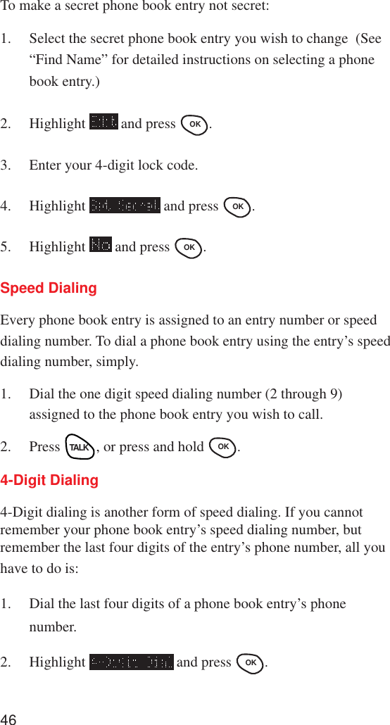 46To make a secret phone book entry not secret:1. Select the secret phone book entry you wish to change  (See“Find Name” for detailed instructions on selecting a phonebook entry.)2. Highlight   and press OK .3. Enter your 4-digit lock code.4. Highlight   and press OK .5. Highlight   and press OK .Speed DialingEvery phone book entry is assigned to an entry number or speeddialing number. To dial a phone book entry using the entry’s speeddialing number, simply.1. Dial the one digit speed dialing number (2 through 9)assigned to the phone book entry you wish to call.2. Press TALK, or press and hold OK .4-Digit Dialing4-Digit dialing is another form of speed dialing. If you cannotremember your phone book entry’s speed dialing number, butremember the last four digits of the entry’s phone number, all youhave to do is:1. Dial the last four digits of a phone book entry’s phonenumber.2. Highlight   and press OK .