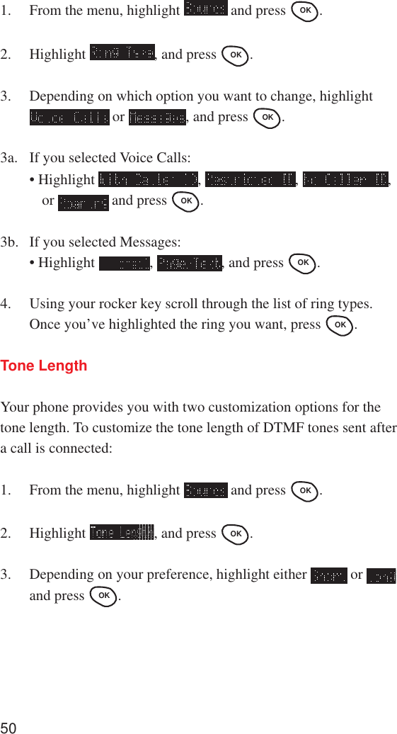 501. From the menu, highlight   and press OK .2. Highlight  , and press OK .3. Depending on which option you want to change, highlight or  , and press OK .3a. If you selected Voice Calls:• Highlight  ,  ,  ,or   and press OK .3b. If you selected Messages:• Highlight  ,  , and press OK .4. Using your rocker key scroll through the list of ring types.Once you’ve highlighted the ring you want, press OK .Tone LengthYour phone provides you with two customization options for thetone length. To customize the tone length of DTMF tones sent aftera call is connected:1. From the menu, highlight   and press OK .2. Highlight  , and press OK .3. Depending on your preference, highlight either   or and press OK .