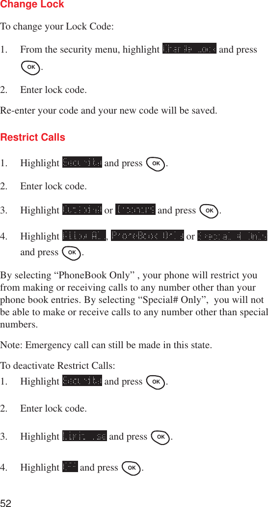 52Change LockTo change your Lock Code:1. From the security menu, highlight   and pressOK .2. Enter lock code.Re-enter your code and your new code will be saved.Restrict Calls1. Highlight   and press OK .2. Enter lock code.3. Highlight   or   and press OK .4. Highlight  ,   or and press OK .By selecting “PhoneBook Only” , your phone will restrict youfrom making or receiving calls to any number other than yourphone book entries. By selecting “Special# Only”,  you will notbe able to make or receive calls to any number other than specialnumbers.Note: Emergency call can still be made in this state.To deactivate Restrict Calls:1. Highlight   and press OK .2. Enter lock code.3. Highlight   and press OK .4. Highlight   and press OK .