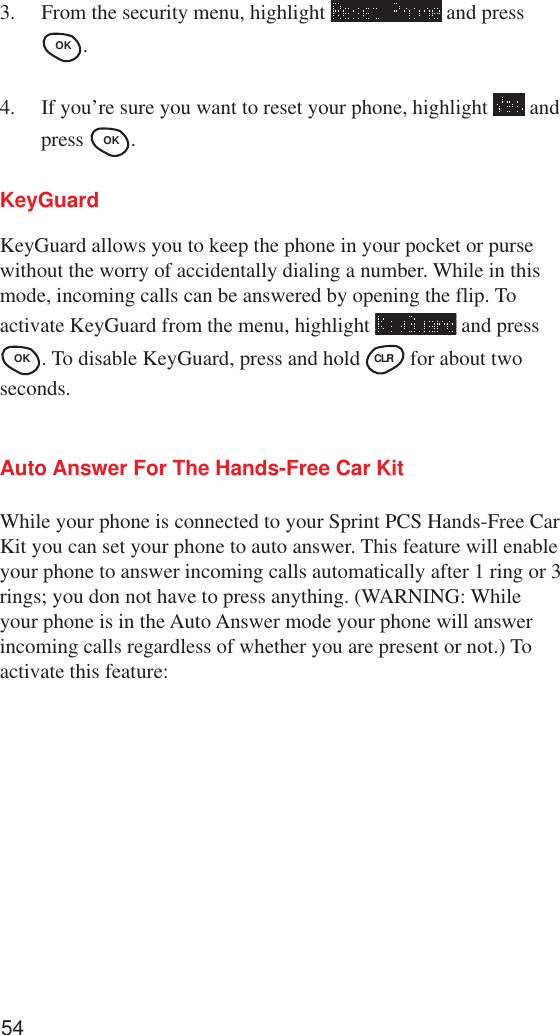 543. From the security menu, highlight   and pressOK .4. If you’re sure you want to reset your phone, highlight   andpress OK .KeyGuardKeyGuard allows you to keep the phone in your pocket or pursewithout the worry of accidentally dialing a number. While in thismode, incoming calls can be answered by opening the flip. Toactivate KeyGuard from the menu, highlight   and pressOK . To disable KeyGuard, press and hold CLR  for about twoseconds.Auto Answer For The Hands-Free Car KitWhile your phone is connected to your Sprint PCS Hands-Free CarKit you can set your phone to auto answer. This feature will enableyour phone to answer incoming calls automatically after 1 ring or 3rings; you don not have to press anything. (WARNING: Whileyour phone is in the Auto Answer mode your phone will answerincoming calls regardless of whether you are present or not.) Toactivate this feature: