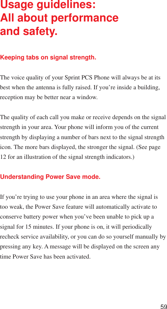 59Usage guidelines:All about performanceand safety.Keeping tabs on signal strength.The voice quality of your Sprint PCS Phone will always be at itsbest when the antenna is fully raised. If you’re inside a building,reception may be better near a window.The quality of each call you make or receive depends on the signalstrength in your area. Your phone will inform you of the currentstrength by displaying a number of bars next to the signal strengthicon. The more bars displayed, the stronger the signal. (See page12 for an illustration of the signal strength indicators.)Understanding Power Save mode.If you’re trying to use your phone in an area where the signal istoo weak, the Power Save feature will automatically activate toconserve battery power when you’ve been unable to pick up asignal for 15 minutes. If your phone is on, it will periodicallyrecheck service availability, or you can do so yourself manually bypressing any key. A message will be displayed on the screen anytime Power Save has been activated.