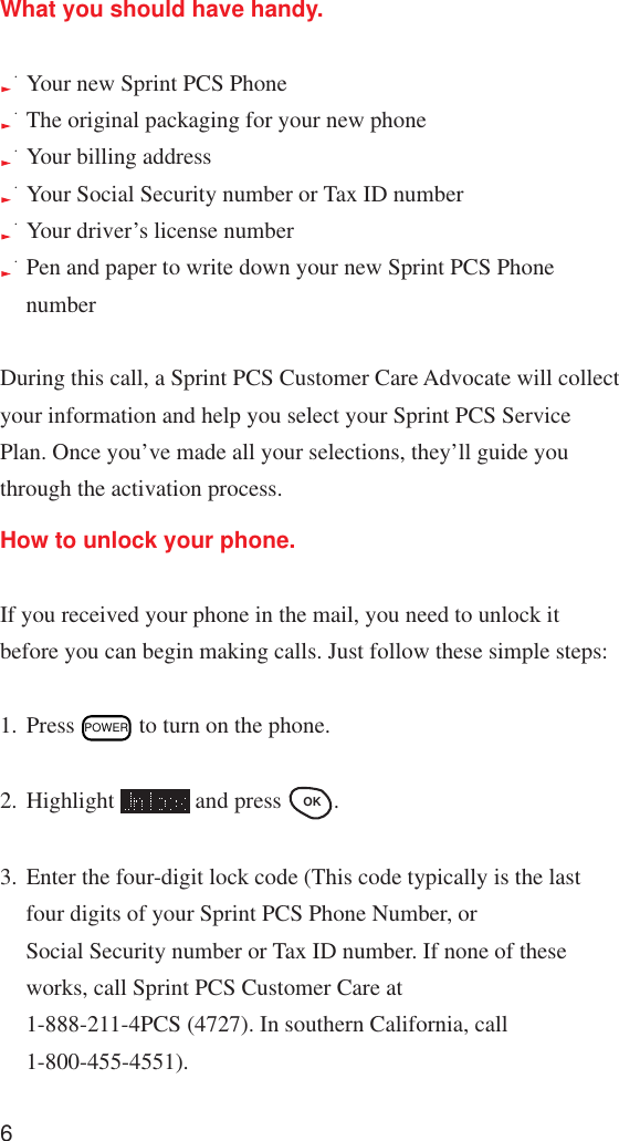 6What you should have handy.Your new Sprint PCS PhoneThe original packaging for your new phoneYour billing addressYour Social Security number or Tax ID numberYour driver’s license numberPen and paper to write down your new Sprint PCS PhonenumberDuring this call, a Sprint PCS Customer Care Advocate will collectyour information and help you select your Sprint PCS ServicePlan. Once you’ve made all your selections, they’ll guide youthrough the activation process.How to unlock your phone.If you received your phone in the mail, you need to unlock itbefore you can begin making calls. Just follow these simple steps:1. Press POWER to turn on the phone.2. Highlight   and press OK .3. Enter the four-digit lock code (This code typically is the lastfour digits of your Sprint PCS Phone Number, orSocial Security number or Tax ID number. If none of theseworks, call Sprint PCS Customer Care at1-888-211-4PCS (4727). In southern California, call1-800-455-4551).