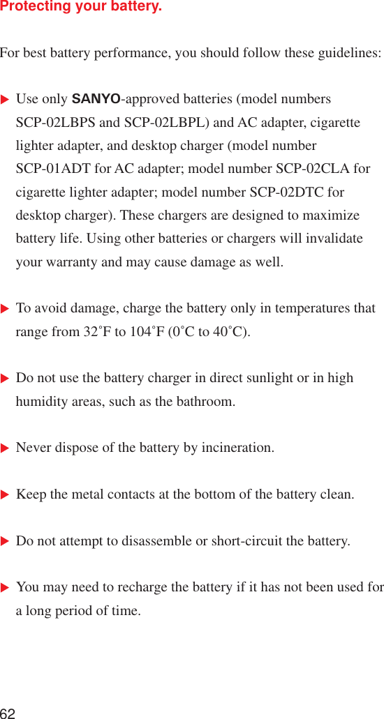 62Protecting your battery.For best battery performance, you should follow these guidelines:Use only SANYO-approved batteries (model numbersSCP-02LBPS and SCP-02LBPL) and AC adapter, cigarettelighter adapter, and desktop charger (model numberSCP-01ADT for AC adapter; model number SCP-02CLA forcigarette lighter adapter; model number SCP-02DTC fordesktop charger). These chargers are designed to maximizebattery life. Using other batteries or chargers will invalidateyour warranty and may cause damage as well.To avoid damage, charge the battery only in temperatures thatrange from 32˚F to 104˚F (0˚C to 40˚C).Do not use the battery charger in direct sunlight or in highhumidity areas, such as the bathroom.Never dispose of the battery by incineration.Keep the metal contacts at the bottom of the battery clean.Do not attempt to disassemble or short-circuit the battery.You may need to recharge the battery if it has not been used fora long period of time.