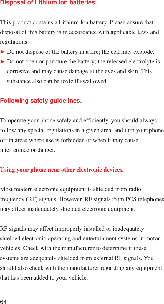 64Disposal of Lithium Ion batteries.This product contains a Lithium Ion battery. Please ensure thatdisposal of this battery is in accordance with applicable laws andregulations.Do not dispose of the battery in a fire; the cell may explode.Do not open or puncture the battery; the released electrolyte iscorrosive and may cause damage to the eyes and skin. Thissubstance also can be toxic if swallowed.Following safety guidelines.To operate your phone safely and efficiently, you should alwaysfollow any special regulations in a given area, and turn your phoneoff in areas where use is forbidden or when it may causeinterference or danger.Using your phone near other electronic devices.Most modern electronic equipment is shielded from radiofrequency (RF) signals. However, RF signals from PCS telephonesmay affect inadequately shielded electronic equipment.RF signals may affect improperly installed or inadequatelyshielded electronic operating and entertainment systems in motorvehicles. Check with the manufacturer to determine if thesesystems are adequately shielded from external RF signals. Youshould also check with the manufacturer regarding any equipmentthat has been added to your vehicle.