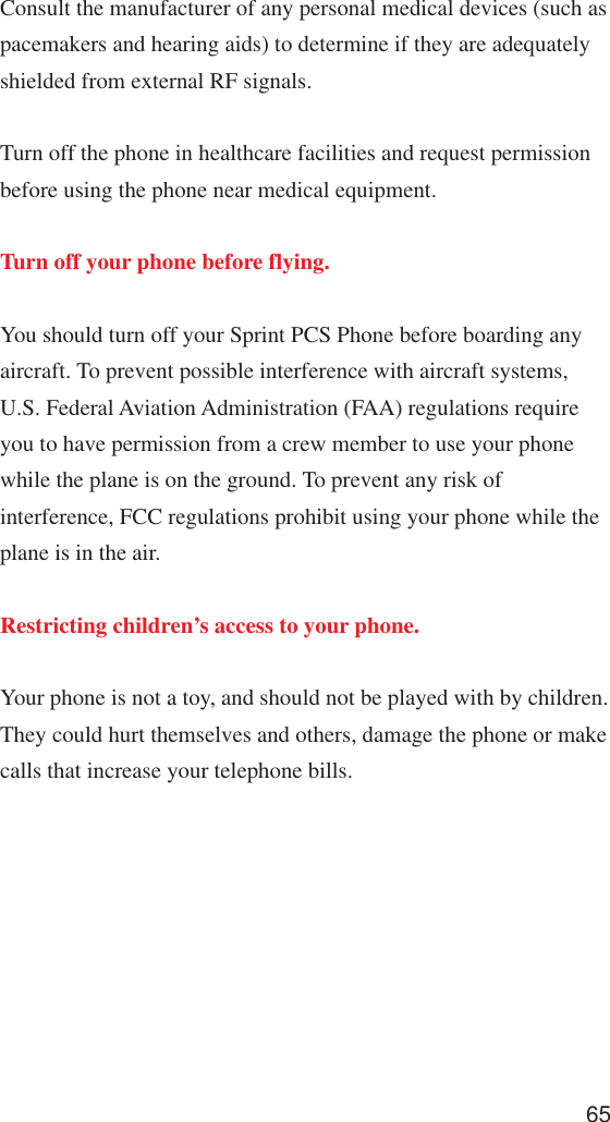 65Consult the manufacturer of any personal medical devices (such aspacemakers and hearing aids) to determine if they are adequatelyshielded from external RF signals.Turn off the phone in healthcare facilities and request permissionbefore using the phone near medical equipment.Turn off your phone before flying.You should turn off your Sprint PCS Phone before boarding anyaircraft. To prevent possible interference with aircraft systems,U.S. Federal Aviation Administration (FAA) regulations requireyou to have permission from a crew member to use your phonewhile the plane is on the ground. To prevent any risk ofinterference, FCC regulations prohibit using your phone while theplane is in the air.Restricting children’s access to your phone.Your phone is not a toy, and should not be played with by children.They could hurt themselves and others, damage the phone or makecalls that increase your telephone bills.