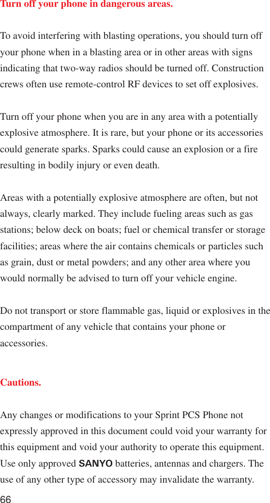 66Turn off your phone in dangerous areas.To avoid interfering with blasting operations, you should turn offyour phone when in a blasting area or in other areas with signsindicating that two-way radios should be turned off. Constructioncrews often use remote-control RF devices to set off explosives.Turn off your phone when you are in any area with a potentiallyexplosive atmosphere. It is rare, but your phone or its accessoriescould generate sparks. Sparks could cause an explosion or a fireresulting in bodily injury or even death.Areas with a potentially explosive atmosphere are often, but notalways, clearly marked. They include fueling areas such as gasstations; below deck on boats; fuel or chemical transfer or storagefacilities; areas where the air contains chemicals or particles suchas grain, dust or metal powders; and any other area where youwould normally be advised to turn off your vehicle engine.Do not transport or store flammable gas, liquid or explosives in thecompartment of any vehicle that contains your phone oraccessories.Cautions.Any changes or modifications to your Sprint PCS Phone notexpressly approved in this document could void your warranty forthis equipment and void your authority to operate this equipment.Use only approved SANYO batteries, antennas and chargers. Theuse of any other type of accessory may invalidate the warranty.