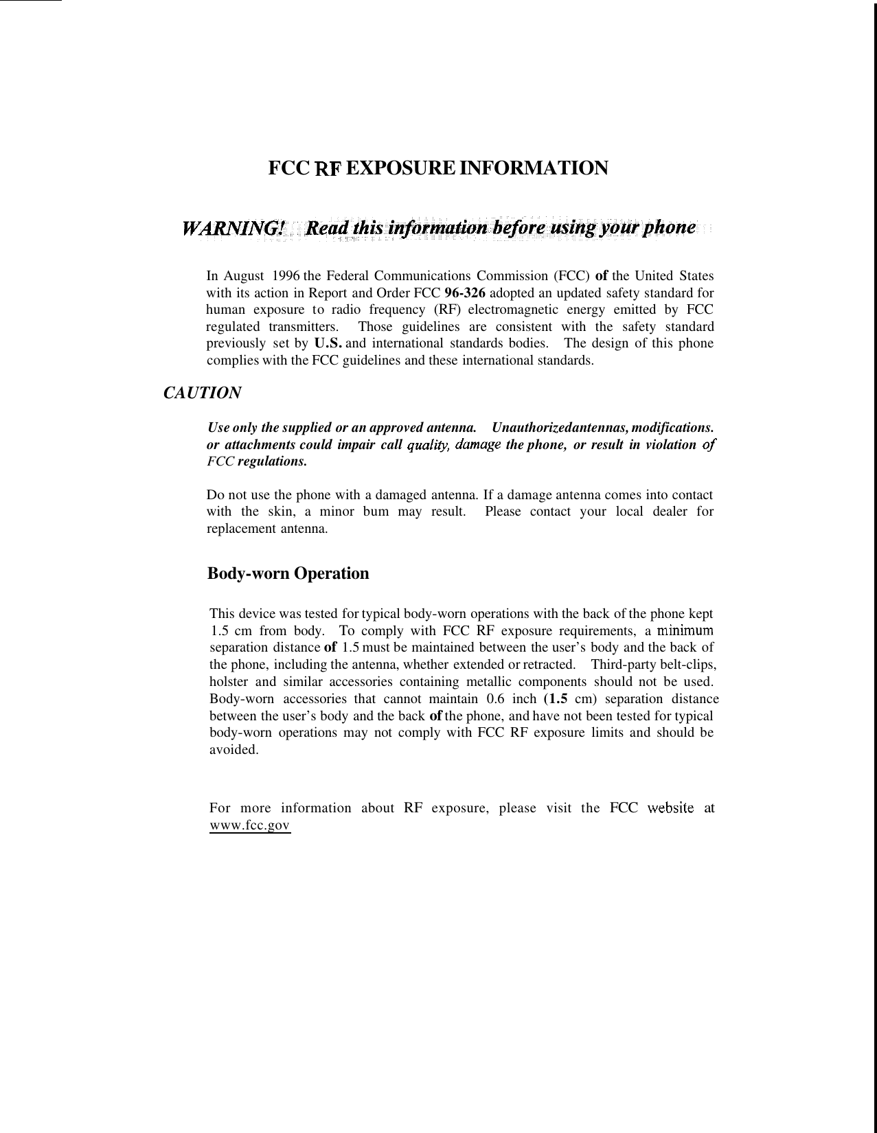 FCC RF EXPOSURE INFORMATION In August  1996 the Federal Communications  Commission (FCC) of the United  States with its action in Report and Order FCC 96-326 adopted an updated safety standard for human  exposure  to  radio  frequency (RF) electromagnetic  energy  emitted  by  FCC regulated  transmitters.  Those  guidelines  are  consistent  with  the  safety  standard previously  set by U.S. and international  standards bodies.  The design  of this phone complies with the FCC guidelines and these international standards. CAUTION Use only the supplied or an approved antenna. or  attachments could impair  call qualiw, damage the phone,  or result  in  violation of FCC regulations. Do not use the phone with a damaged antenna. If a damage antenna comes into contact with  the  skin,  a  minor  bum  may  result.  Please  contact  your  local  dealer  for replacement antenna. Unauthorized antennas, modifications. Body-worn Operation This device was tested for typical body-worn operations with the back of the phone kept 1.5 cm  from  body. To comply  with  FCC RF exposure  requirements,  a  minimum separation distance of 1.5 must be maintained between the user’s body and the back of the phone, including the antenna, whether extended or retracted.  Third-party belt-clips, holster  and  similar  accessories  containing  metallic  components  should  not  be used. Body-worn accessories that cannot maintain 0.6 inch (1.5 cm) separation distance between the user’s body and the back of the phone, and have not been tested for typical body-worn  operations  may  not  comply with FCC  RF exposure  limits and should be avoided. For  more  information  about RF exposure,  please  visit  the FCC website at www.fcc.gov 