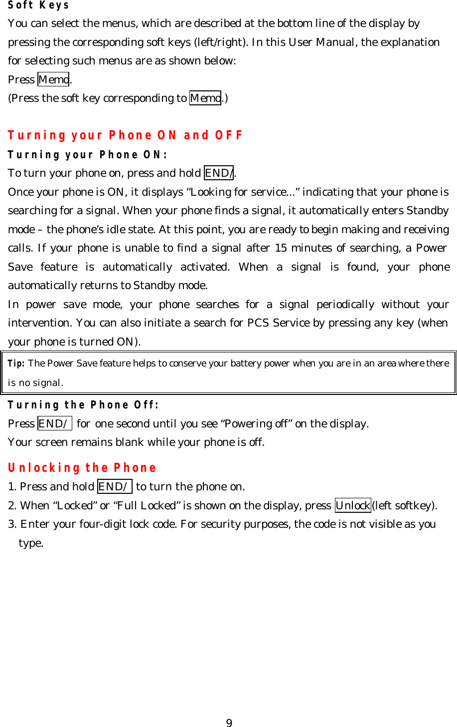   9Soft Keys You can select the menus, which are described at the bottom line of the display by pressing the corresponding soft keys (left/right). In this User Manual, the explanation for selecting such menus are as shown below: Press Memo. (Press the soft key corresponding to Memo.)  Turning your Phone ON and OFF Turning your Phone ON: To turn your phone on, press and hold END/. Once your phone is ON, it displays “Looking for service...” indicating that your phone is searching for a signal. When your phone finds a signal, it automatically enters Standby mode – the phone’s idle state. At this point, you are ready to begin making and receiving calls. If your phone is unable to find a signal after 15 minutes of searching, a Power Save feature is automatically activated. When a signal is found, your phone automatically returns to Standby mode.   In power save mode, your phone searches for a signal periodically without your intervention. You can also initiate a search for PCS Service by pressing any key (when your phone is turned ON). Tip: The Power Save feature helps to conserve your battery power when you are in an area where there is no signal. Turning the Phone Off: Press END/  for one second until you see “Powering off” on the display.   Your screen remains blank while your phone is off.  Unlocking the Phone 1. Press and hold END/  to turn the phone on. 2. When “Locked” or “Full Locked” is shown on the display, press Unlock(left softkey). 3. Enter your four-digit lock code. For security purposes, the code is not visible as you type.         