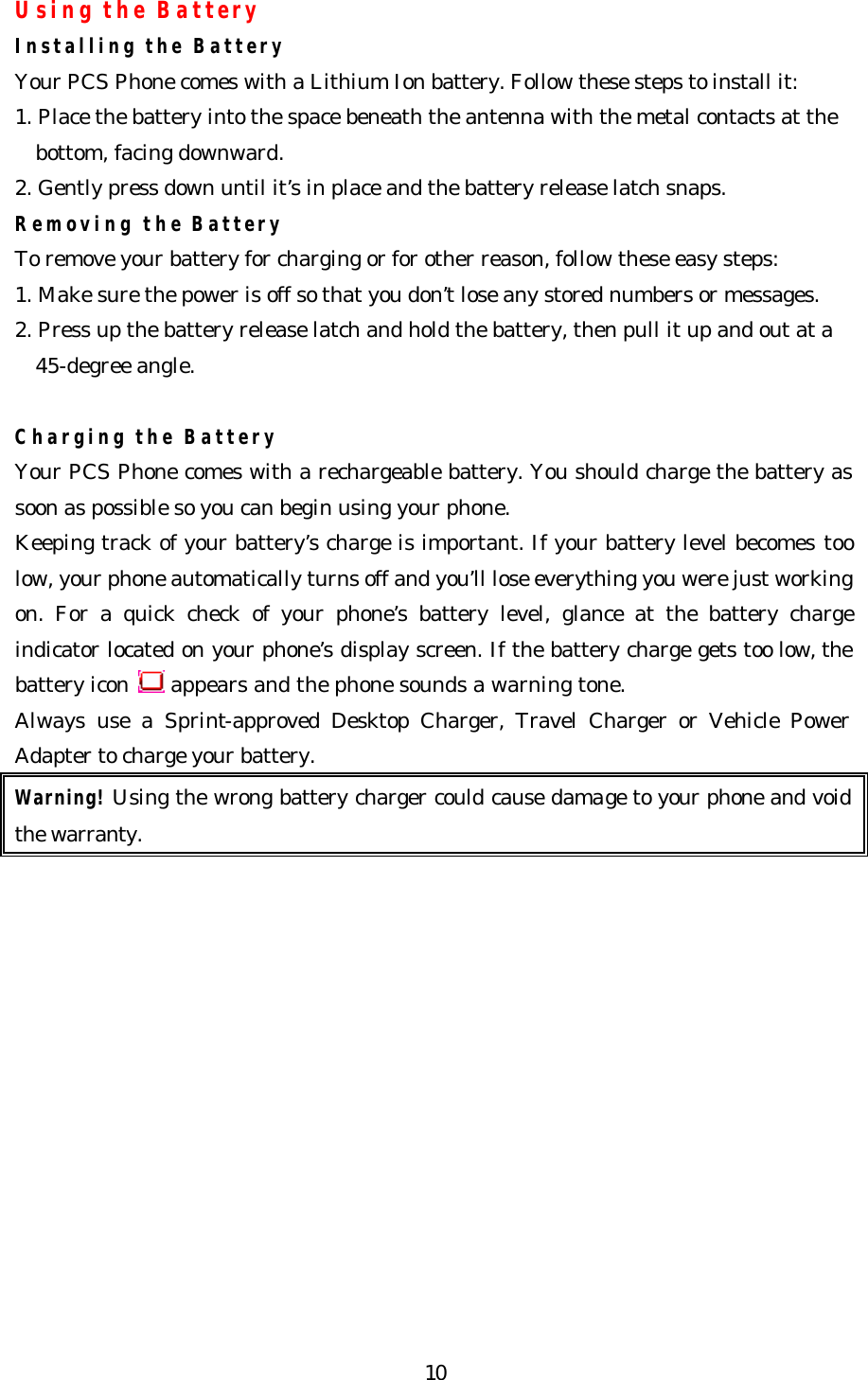   10Using the Battery Installing the Battery Your PCS Phone comes with a Lithium Ion battery. Follow these steps to install it: 1. Place the battery into the space beneath the antenna with the metal contacts at the bottom, facing downward. 2. Gently press down until it’s in place and the battery release latch snaps. Removing the Battery To remove your battery for charging or for other reason, follow these easy steps: 1. Make sure the power is off so that you don’t lose any stored numbers or messages. 2. Press up the battery release latch and hold the battery, then pull it up and out at a 45-degree angle.  Charging the Battery Your PCS Phone comes with a rechargeable battery. You should charge the battery as soon as possible so you can begin using your phone. Keeping track of your battery’s charge is important. If your battery level becomes too low, your phone automatically turns off and you’ll lose everything you were just working on. For a quick check of your phone’s battery level, glance at the battery charge indicator located on your phone’s display screen. If the battery charge gets too low, the battery icon   appears and the phone sounds a warning tone. Always use a Sprint-approved Desktop Charger, Travel Charger or Vehicle Power Adapter to charge your battery.   Warning! Using the wrong battery charger could cause damage to your phone and void the warranty.             