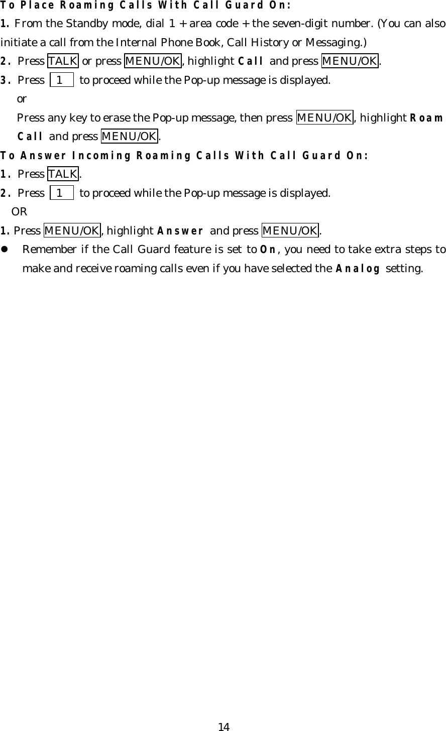   14To Place Roaming Calls With Call Guard On: 1. From the Standby mode, dial 1 + area code + the seven-digit number. (You can also initiate a call from the Internal Phone Book, Call History or Messaging.) 2. Press TALK or press MENU/OK, highlight Call and press MENU/OK. 3. Press   1   to proceed while the Pop-up message is displayed.    or    Press any key to erase the Pop-up message, then press MENU/OK, highlight Roam     Call and press MENU/OK. To Answer Incoming Roaming Calls With Call Guard On:  1. Press TALK. 2. Press   1   to proceed while the Pop-up message is displayed.   OR 1. Press MENU/OK, highlight Answer and press MENU/OK. l Remember if the Call Guard feature is set to On, you need to take extra steps to make and receive roaming calls even if you have selected the Analog setting.                       