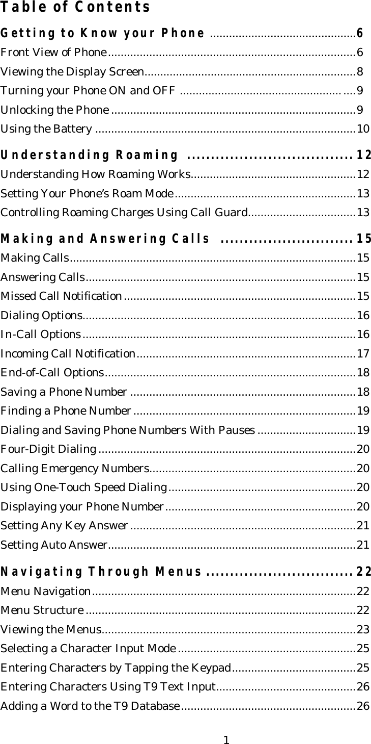   1Table of Contents  Getting to Know your Phone..............................................6 Front View of Phone..............................................................................6 Viewing the Display Screen...................................................................8 Turning your Phone ON and OFF .......................................................9 Unlocking the Phone .............................................................................9 Using the Battery ..................................................................................10  Understanding Roaming  ................................... 12 Understanding How Roaming Works....................................................12 Setting Your Phone’s Roam Mode.........................................................13 Controlling Roaming Charges Using Call Guard..................................13  Making and Answering Calls  ............................ 15 Making Calls..........................................................................................15 Answering Calls.....................................................................................15 Missed Call Notification.........................................................................15 Dialing Options......................................................................................16 In-Call Options......................................................................................16 Incoming Call Notification.....................................................................17 End-of-Call Options...............................................................................18 Saving a Phone Number .......................................................................18 Finding a Phone Number......................................................................19 Dialing and Saving Phone Numbers With Pauses ...............................19 Four-Digit Dialing .................................................................................20 Calling Emergency Numbers.................................................................20 Using One-Touch Speed Dialing...........................................................20 Displaying your Phone Number............................................................20 Setting Any Key Answer.......................................................................21 Setting Auto Answer..............................................................................21  Navigating Through Menus ............................... 22 Menu Navigation...................................................................................22 Menu Structure .....................................................................................22 Viewing the Menus................................................................................23 Selecting a Character Input Mode ........................................................25 Entering Characters by Tapping the Keypad.......................................25 Entering Characters Using T9 Text Input............................................26 Adding a Word to the T9 Database.......................................................26 