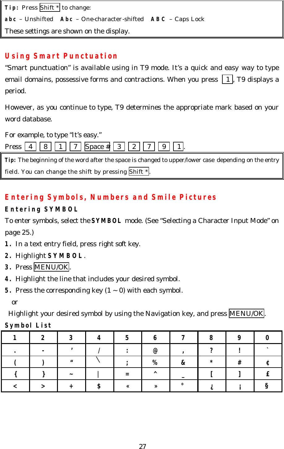   27 Tip: Press Shift * to change: abc – Unshifted    Abc – One-character-shifted    ABC – Caps Lock   These settings are shown on the display.  Using Smart Punctuation “Smart punctuation” is available using in T9 mode. It’s a quick and easy way to type email domains, possessive forms and contractions. When you press   1 , T9 displays a period.  However, as you continue to type, T9 determines the appropriate mark based on your word database.  For example, to type “It’s easy.”   Press    4   8   1   7  Space #    3   2   7   9   1 . Tip: The beginning of the word after the space is changed to upper/lower case depending on the entry field. You can change the shift by pressing Shift *.  Entering Symbols, Numbers and Smile Pictures Entering SYMBOL To enter symbols, select the SYMBOL mode. (See “Selecting a Character Input Mode” on page 25.)   1. In a text entry field, press right soft key. 2. Highlight SYMBOL. 3. Press MENU/OK. 4. Highlight the line that includes your desired symbol. 5. Press the corresponding key (1 ~ 0) with each symbol.   or  Highlight your desired symbol by using the Navigation key, and press MENU/OK. Symbol List 1 2 3 4 5 6 7 8 9 0 . - ’ / : @ , ? ! ` ( ) “  ; % &amp; * # ¢ { } ~ | = ^ _ [ ] £ &lt; &gt; + $ « » ° ¿ ¡ §     