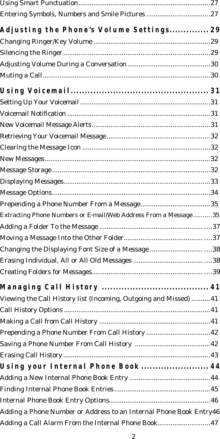   2Using Smart Punctuation......................................................................27   Entering Symbols, Numbers and Smile Pictures ..................................27  Adjusting the Phone’s Volume Settings.............. 29 Changing Ringer/Key Volume ..............................................................29 Silencing the Ringer..............................................................................29 Adjusting Volume During a Conversation............................................30 Muting a Call.........................................................................................30  Using Voicemail................................................. 31 Setting Up Your Voicemail .....................................................................31 Voicemail Notification ............................................................................31 New Voicemail Message Alerts...............................................................31 Retrieving Your Voicemail Message.......................................................32 Clearing the Message Icon ....................................................................32 New Messages........................................................................................32 Message Storage....................................................................................32 Displaying Messages..............................................................................33 Message Options....................................................................................34 Prepending a Phone Number From a Message.....................................35 Extracting Phone Numbers or E-mail/Web Address From a Message..........35 Adding a Folder To the Message ....................................................... ….37 Moving a Message Into the Other Folder.......................................... ….37 Changing the Displaying Font Size of a Message ............................ ….38 Erasing Individual, All or All Old Messages ..................................... ….38 Creating Folders for Messages........................................................... ….39  Managing Call History ...................................... 41 Viewing the Call History list (Incoming, Outgoing and Missed) ..........41 Call History Options..............................................................................41 Making a Call from Call History ...........................................................41 Prepending a Phone Number From Call History ..................................42 Saving a Phone Number From Call History  ........................................42 Erasing Call History ..............................................................................43 Using your Internal Phone Book ........................ 44 Adding a New Internal Phone Book Entry ...........................................44 Finding Internal Phone Book Entries...................................................45 Internal Phone Book Entry Options......................................................46 Adding a Phone Number or Address to an Internal Phone Book Entry46 Adding a Call Alarm From the Internal Phone Book............................47 