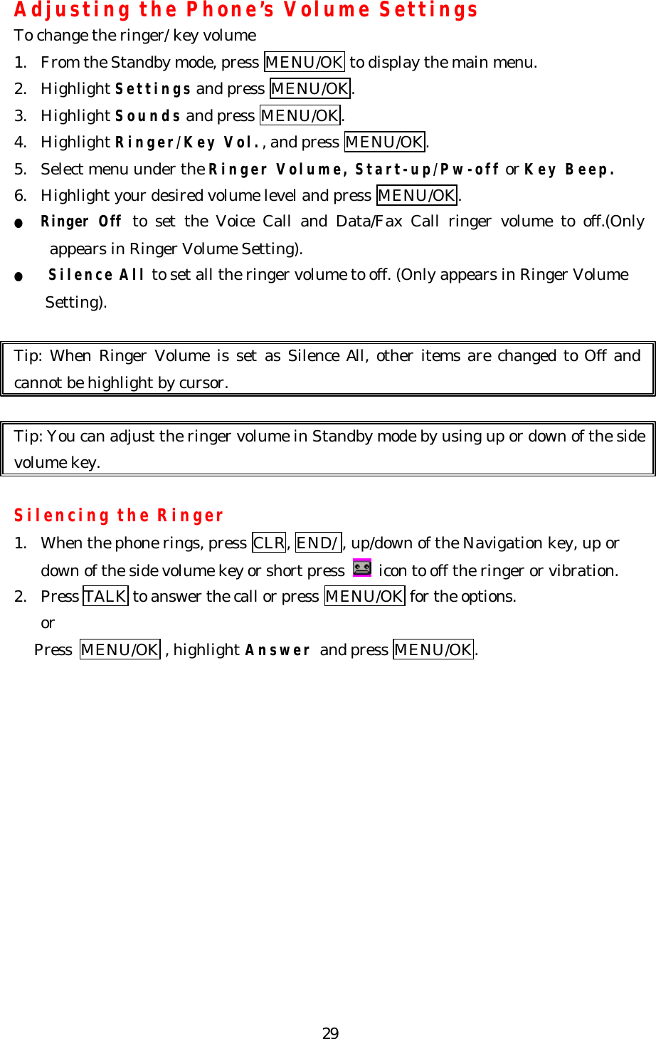   29Adjusting the Phone’s Volume Settings To change the ringer/ key volume 1. From the Standby mode, press MENU/OK to display the main menu. 2. Highlight Settings and press MENU/OK. 3. Highlight Sounds and press MENU/OK. 4. Highlight Ringer/Key Vol., and press MENU/OK.   5. Select menu under the Ringer Volume, Start-up/Pw-off or Key Beep. 6. Highlight your desired volume level and press MENU/OK. ● Ringer Off to set the Voice Call and Data/Fax Call ringer volume to off.(Only appears in Ringer Volume Setting). ●   Silence All to set all the ringer volume to off. (Only appears in Ringer Volume   Setting).    Tip: When Ringer Volume is set as Silence All, other items are changed to Off and cannot be highlight by cursor.  Tip: You can adjust the ringer volume in Standby mode by using up or down of the side volume key.  Silencing the Ringer 1. When the phone rings, press CLR, END/ , up/down of the Navigation key, up or down of the side volume key or short press   icon to off the ringer or vibration. 2. Press TALK to answer the call or press MENU/OK for the options. or    Press MENU/OK , highlight Answer and press MENU/OK.   