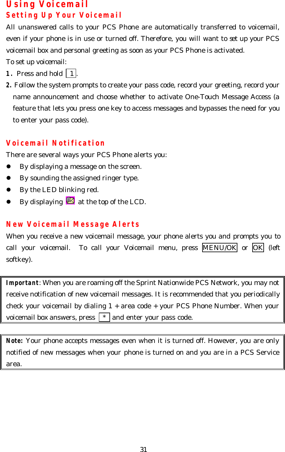   31Using Voicemail Setting Up Your Voicemail All unanswered calls to your PCS Phone are automatically transferred to voicemail, even if your phone is in use or turned off. Therefore, you will want to set up your PCS voicemail box and personal greeting as soon as your PCS Phone is activated. To set up voicemail: 1. Press and hold   1 . 2. Follow the system prompts to create your pass code, record your greeting, record your name announcement and choose whether to activate One-Touch Message Access (a feature that lets you press one key to access messages and bypasses the need for you to enter your pass code).  Voicemail Notification There are several ways your PCS Phone alerts you: l By displaying a message on the screen. l By sounding the assigned ringer type. l By the LED blinking red. l By displaying   at the top of the LCD.  New Voicemail Message Alerts When you receive a new voicemail message, your phone alerts you and prompts you to call your voicemail.  To call your Voicemail menu, press MENU/OK or OK (left softkey).    Important: When you are roaming off the Sprint Nationwide PCS Network, you may not receive notification of new voicemail messages. It is recommended that you periodically check your voicemail by dialing 1 + area code + your PCS Phone Number. When your voicemail box answers, press   *  and enter your pass code.  Note: Your phone accepts messages even when it is turned off. However, you are only notified of new messages when your phone is turned on and you are in a PCS Service area.  