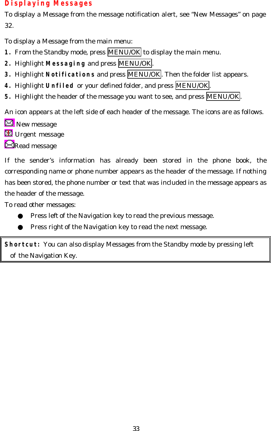   33Displaying Messages To display a Message from the message notification alert, see “New Messages” on page 32.  To display a Message from the main menu: 1. From the Standby mode, press MENU/OK to display the main menu. 2. Highlight Messaging and press MENU/OK. 3. Highlight Notifications and press MENU/OK. Then the folder list appears. 4. Highlight Unfiled or your defined folder, and press MENU/OK. 5. Highlight the header of the message you want to see, and press MENU/OK.  An icon appears at the left side of each header of the message. The icons are as follows.  New message  Urgent message Read message  If the sender’s information has already been stored in the phone book, the corresponding name or phone number appears as the header of the message. If nothing has been stored, the phone number or text that was included in the message appears as the header of the message. To read other messages: ●  Press left of the Navigation key to read the previous message. ●  Press right of the Navigation key to read the next message.  Shortcut: You can also display Messages from the Standby mode by pressing left   of the Navigation Key.               