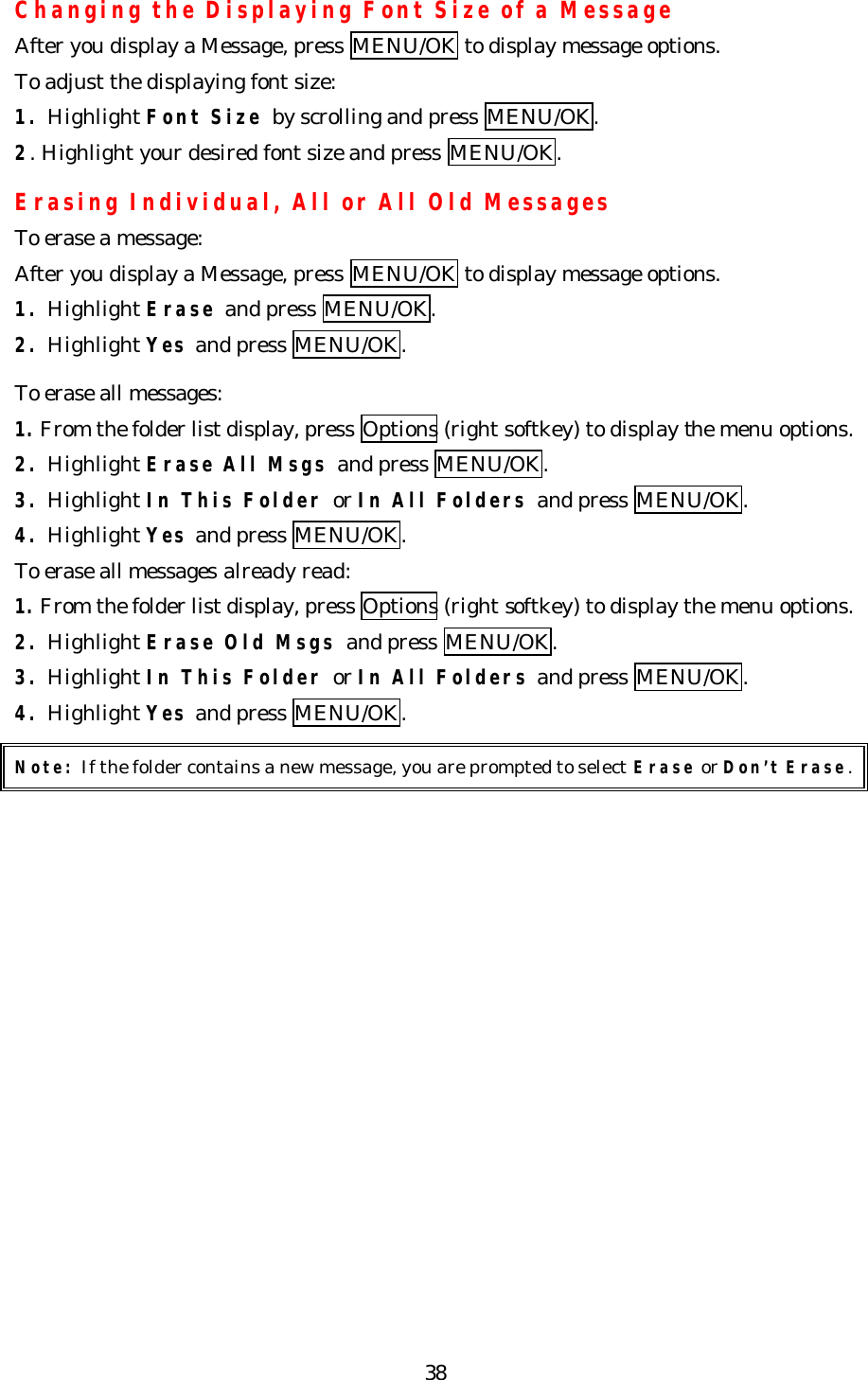   38Changing the Displaying Font Size of a Message  After you display a Message, press MENU/OK to display message options. To adjust the displaying font size: 1. Highlight Font Size by scrolling and press MENU/OK. 2. Highlight your desired font size and press MENU/OK.  Erasing Individual, All or All Old Messages To erase a message: After you display a Message, press MENU/OK to display message options. 1. Highlight Erase and press MENU/OK. 2. Highlight Yes and press MENU/OK.  To erase all messages: 1. From the folder list display, press Options (right softkey) to display the menu options. 2. Highlight Erase All Msgs and press MENU/OK. 3. Highlight In This Folder or In All Folders and press MENU/OK. 4. Highlight Yes and press MENU/OK. To erase all messages already read: 1. From the folder list display, press Options (right softkey) to display the menu options. 2. Highlight Erase Old Msgs and press MENU/OK. 3. Highlight In This Folder or In All Folders and press MENU/OK. 4. Highlight Yes and press MENU/OK.  Note: If the folder contains a new message, you are prompted to select Erase or Don’t Erase.  