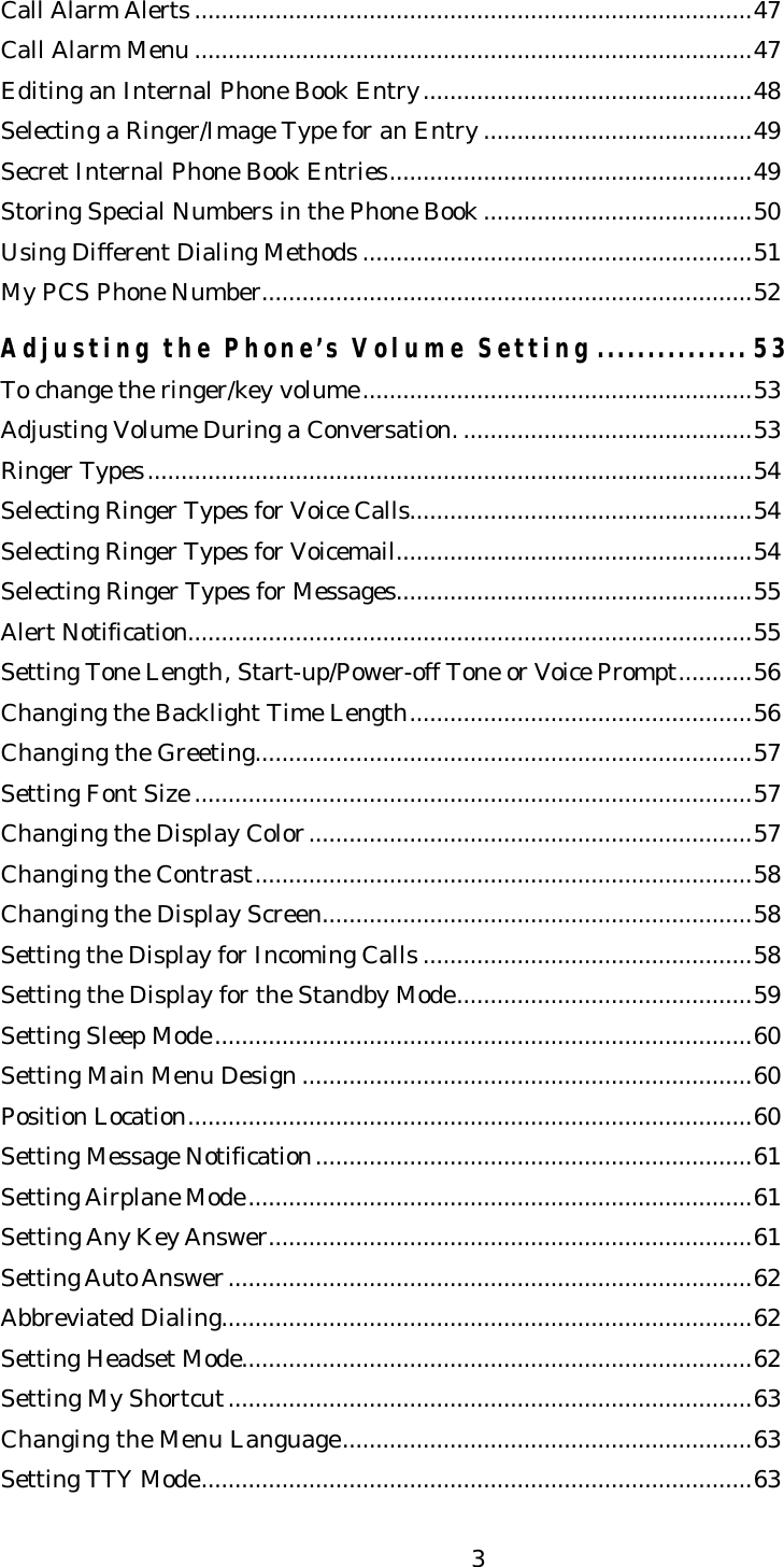   3Call Alarm Alerts ...................................................................................47 Call Alarm Menu ...................................................................................47 Editing an Internal Phone Book Entry.................................................48 Selecting a Ringer/Image Type for an Entry ........................................49 Secret Internal Phone Book Entries......................................................49 Storing Special Numbers in the Phone Book ........................................50 Using Different Dialing Methods ..........................................................51 My PCS Phone Number.........................................................................52  Adjusting the Phone’s Volume Setting ............... 53 To change the ringer/key volume..........................................................53 Adjusting Volume During a Conversation. ...........................................53 Ringer Types..........................................................................................54 Selecting Ringer Types for Voice Calls...................................................54 Selecting Ringer Types for Voicemail.....................................................54 Selecting Ringer Types for Messages.....................................................55 Alert Notification....................................................................................55 Setting Tone Length, Start-up/Power-off Tone or Voice Prompt...........56 Changing the Backlight Time Length...................................................56 Changing the Greeting..........................................................................57 Setting Font Size ...................................................................................57 Changing the Display Color..................................................................57 Changing the Contrast..........................................................................58 Changing the Display Screen................................................................58 Setting the Display for Incoming Calls .................................................58 Setting the Display for the Standby Mode............................................59 Setting Sleep Mode................................................................................60 Setting Main Menu Design ...................................................................60 Position Location....................................................................................60 Setting Message Notification.................................................................61 Setting Airplane Mode...........................................................................61 Setting Any Key Answer........................................................................61 Setting Auto Answer..............................................................................62 Abbreviated Dialing...............................................................................62 Setting Headset Mode............................................................................62 Setting My Shortcut..............................................................................63 Changing the Menu Language.............................................................63 Setting TTY Mode..................................................................................63 