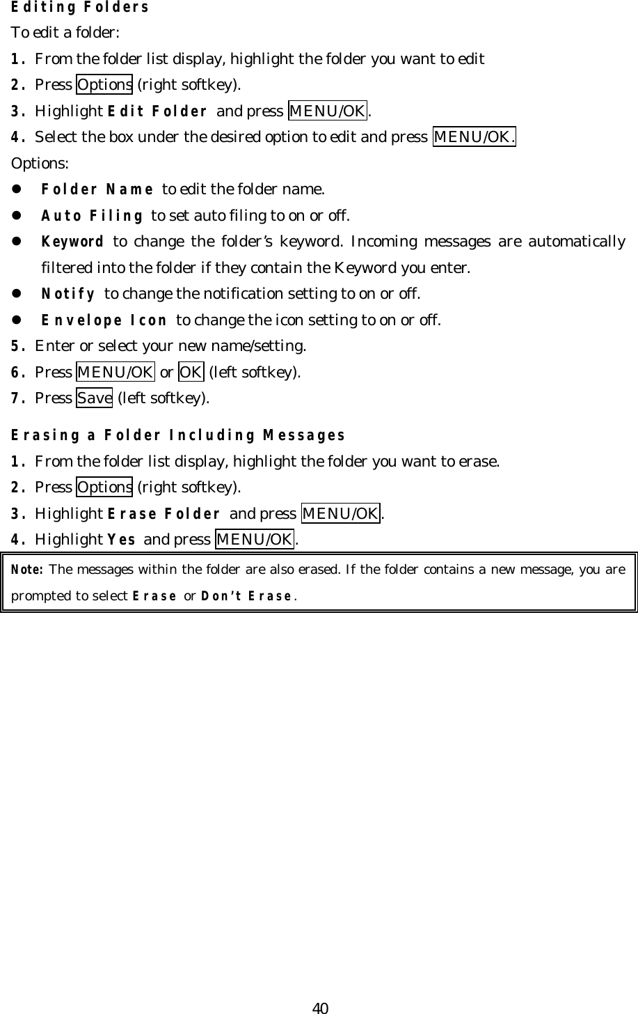   40Editing Folders To edit a folder: 1. From the folder list display, highlight the folder you want to edit 2. Press Options (right softkey). 3. Highlight Edit Folder and press MENU/OK. 4. Select the box under the desired option to edit and press MENU/OK. Options: l Folder Name to edit the folder name. l Auto Filing to set auto filing to on or off. l Keyword to  change the folder’s keyword. Incoming messages are automatically filtered into the folder if they contain the Keyword you enter. l Notify to change the notification setting to on or off. l Envelope Icon to change the icon setting to on or off. 5. Enter or select your new name/setting. 6. Press MENU/OK or OK (left softkey). 7. Press Save (left softkey).  Erasing a Folder Including Messages 1. From the folder list display, highlight the folder you want to erase. 2. Press Options (right softkey). 3. Highlight Erase Folder and press MENU/OK. 4. Highlight Yes and press MENU/OK. Note: The messages within the folder are also erased. If the folder contains a new message, you are prompted to select Erase or Don’t Erase.  