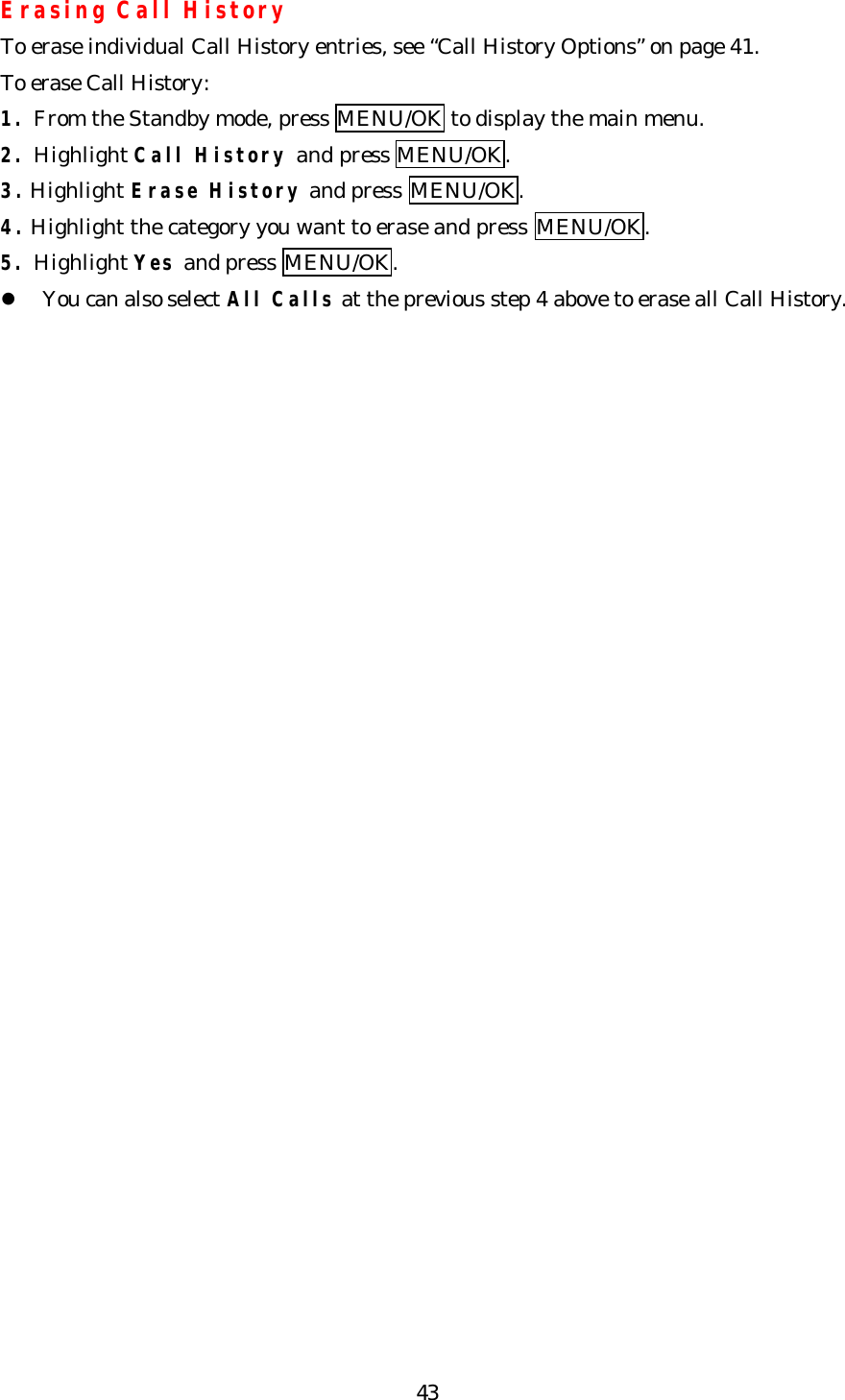   43Erasing Call History To erase individual Call History entries, see “Call History Options” on page 41. To erase Call History: 1. From the Standby mode, press MENU/OK to display the main menu. 2. Highlight Call History and press MENU/OK. 3. Highlight Erase History and press MENU/OK. 4. Highlight the category you want to erase and press MENU/OK. 5. Highlight Yes and press MENU/OK. l You can also select All Calls at the previous step 4 above to erase all Call History.     