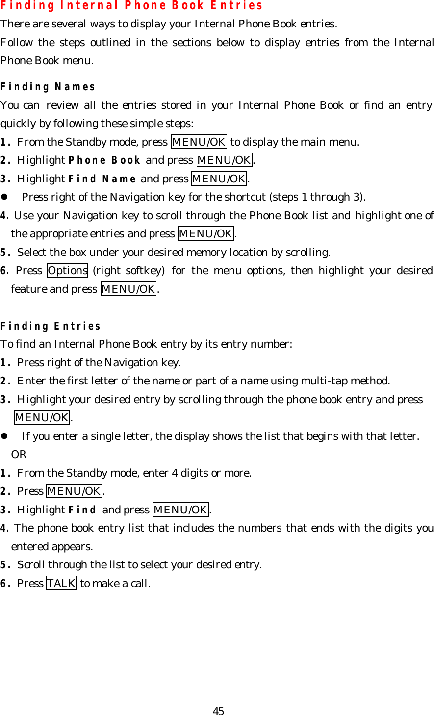   45Finding Internal Phone Book Entries There are several ways to display your Internal Phone Book entries. Follow the steps outlined in the sections below to display entries from the Internal Phone Book menu.  Finding Names You can  review all the entries stored in your Internal Phone Book or find an entry quickly by following these simple steps: 1. From the Standby mode, press MENU/OK to display the main menu. 2. Highlight Phone Book and press MENU/OK. 3. Highlight Find Name and press MENU/OK. l Press right of the Navigation key for the shortcut (steps 1 through 3). 4. Use your Navigation key to scroll through the Phone Book list and highlight one of the appropriate entries and press MENU/OK. 5. Select the box under your desired memory location by scrolling. 6. Press  Options (right softkey)  for the menu options, then highlight your desired feature and press MENU/OK.  Finding Entries To find an Internal Phone Book entry by its entry number: 1. Press right of the Navigation key. 2. Enter the first letter of the name or part of a name using multi-tap method. 3. Highlight your desired entry by scrolling through the phone book entry and press   MENU/OK. l If you enter a single letter, the display shows the list that begins with that letter.   OR   1. From the Standby mode, enter 4 digits or more. 2. Press MENU/OK. 3. Highlight Find and press MENU/OK. 4. The phone book entry list that includes the numbers that ends with the digits you entered appears. 5. Scroll through the list to select your desired entry. 6. Press TALK to make a call. 