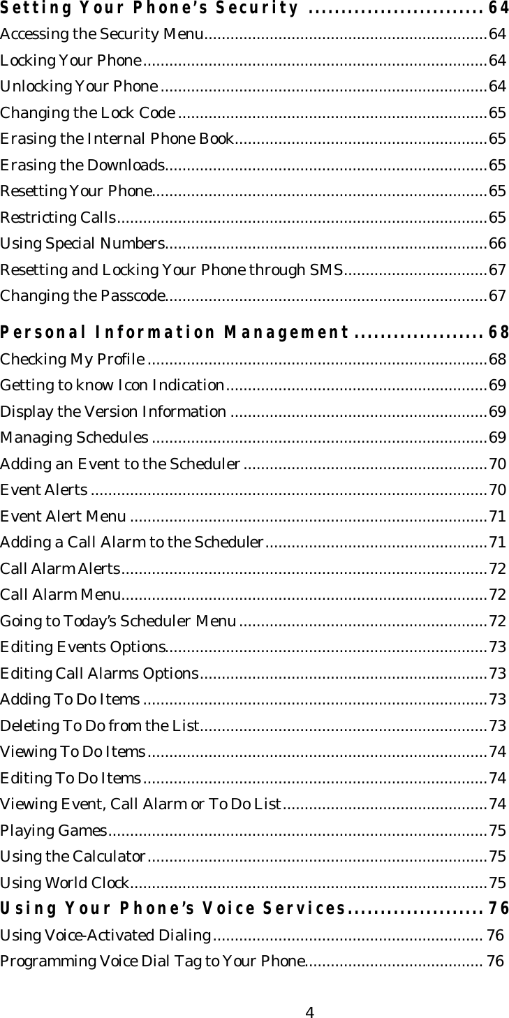   4Setting Your Phone’s Security ........................... 64 Accessing the Security Menu.................................................................64 Locking Your Phone...............................................................................64 Unlocking Your Phone ...........................................................................64 Changing the Lock Code .......................................................................65 Erasing the Internal Phone Book..........................................................65 Erasing the Downloads..........................................................................65 Resetting Your Phone.............................................................................65 Restricting Calls.....................................................................................65 Using Special Numbers..........................................................................66 Resetting and Locking Your Phone through SMS.................................67 Changing the Passcode..........................................................................67  Personal Information Management .................... 68 Checking My Profile ..............................................................................68 Getting to know Icon Indication............................................................69 Display the Version Information ...........................................................69 Managing Schedules .............................................................................69 Adding an Event to the Scheduler........................................................70 Event Alerts ...........................................................................................70 Event Alert Menu ..................................................................................71 Adding a Call Alarm to the Scheduler...................................................71 Call Alarm Alerts....................................................................................72 Call Alarm Menu....................................................................................72 Going to Today’s Scheduler Menu.........................................................72 Editing Events Options..........................................................................73 Editing Call Alarms Options..................................................................73 Adding To Do Items ...............................................................................73 Deleting To Do from the List..................................................................73 Viewing To Do Items..............................................................................74 Editing To Do Items...............................................................................74 Viewing Event, Call Alarm or To Do List...............................................74 Playing Games.......................................................................................75 Using the Calculator..............................................................................75 Using World Clock..................................................................................75 Using Your Phone’s Voice Services..................... 76 Using Voice-Activated Dialing.............................................................. 76 Programming Voice Dial Tag to Your Phone......................................... 76 