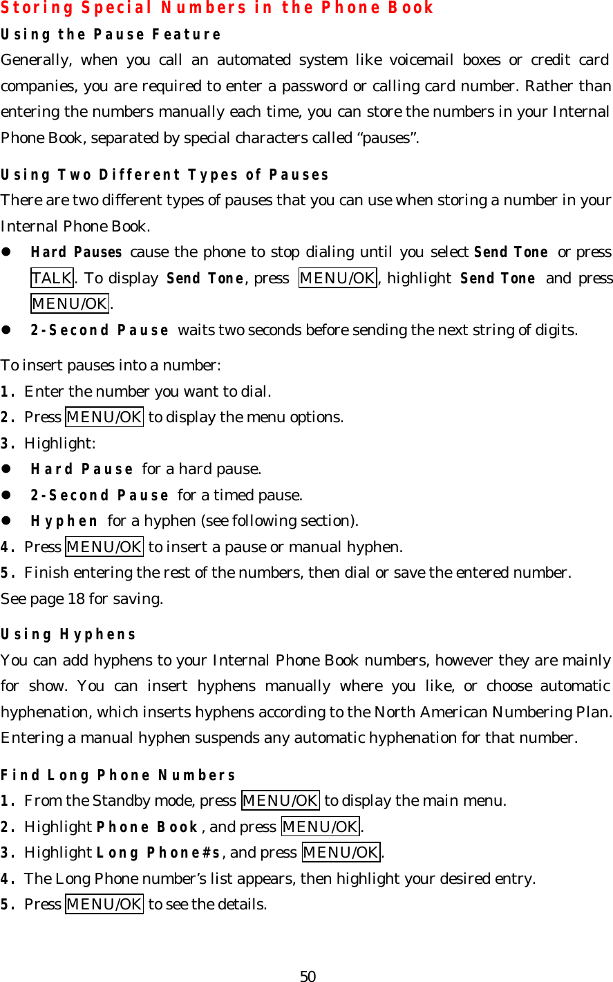   50 Storing Special Numbers in the Phone Book Using the Pause Feature Generally, when you call an automated system like voicemail boxes or credit card companies, you are required to enter a password or calling card number. Rather than entering the numbers manually each time, you can store the numbers in your Internal Phone Book, separated by special characters called “pauses”.  Using Two Different Types of Pauses There are two different types of pauses that you can use when storing a number in your Internal Phone Book. l Hard Pauses cause the phone to stop dialing until you select Send Tone or press TALK. To display Send Tone, press  MENU/OK, highlight Send Tone and press MENU/OK. l 2-Second Pause waits two seconds before sending the next string of digits.  To insert pauses into a number: 1. Enter the number you want to dial. 2. Press MENU/OK to display the menu options. 3. Highlight: l Hard Pause for a hard pause. l 2-Second Pause for a timed pause. l Hyphen for a hyphen (see following section). 4. Press MENU/OK to insert a pause or manual hyphen. 5. Finish entering the rest of the numbers, then dial or save the entered number.   See page 18 for saving.  Using Hyphens You can add hyphens to your Internal Phone Book numbers, however they are mainly for show. You can insert hyphens manually where you like, or choose automatic hyphenation, which inserts hyphens according to the North American Numbering Plan. Entering a manual hyphen suspends any automatic hyphenation for that number.  Find Long Phone Numbers 1. From the Standby mode, press MENU/OK to display the main menu. 2. Highlight Phone Book, and press MENU/OK. 3. Highlight Long Phone#s, and press MENU/OK. 4. The Long Phone number’s list appears, then highlight your desired entry. 5. Press MENU/OK to see the details.  