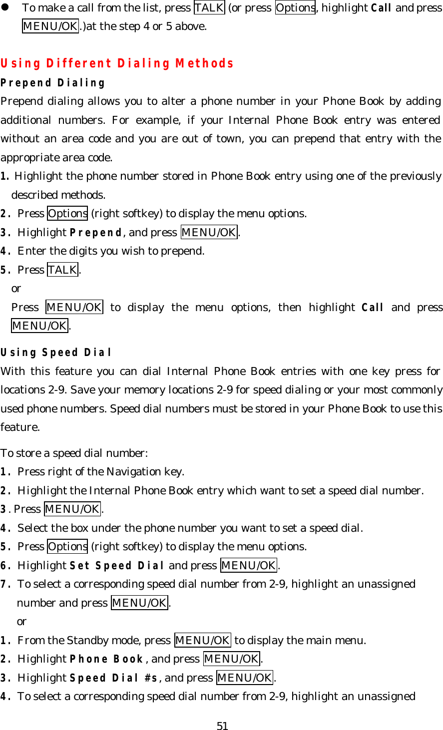   51l To make a call from the list, press TALK (or press Options, highlight Call and press MENU/OK.)at the step 4 or 5 above.  Using Different Dialing Methods Prepend Dialing Prepend dialing allows you to alter a phone number in your Phone Book by adding additional numbers. For example, if your Internal Phone Book entry was entered without an area code and you are out of town, you can prepend that entry with the appropriate area code. 1. Highlight the phone number stored in Phone Book entry using one of the previously described methods. 2. Press Options (right softkey) to display the menu options. 3. Highlight Prepend, and press MENU/OK. 4. Enter the digits you wish to prepend. 5. Press TALK.   or   Press  MENU/OK to display the menu options, then highlight Call and press MENU/OK.  Using Speed Dial With this feature you can dial Internal Phone Book entries with one key press for locations 2-9. Save your memory locations 2-9 for speed dialing or your most commonly used phone numbers. Speed dial numbers must be stored in your Phone Book to use this feature.  To store a speed dial number: 1. Press right of the Navigation key. 2. Highlight the Internal Phone Book entry which want to set a speed dial number. 3. Press MENU/OK. 4. Select the box under the phone number you want to set a speed dial. 5. Press Options (right softkey) to display the menu options. 6. Highlight Set Speed Dial and press MENU/OK. 7. To select a corresponding speed dial number from 2-9, highlight an unassigned      number and press MENU/OK.   or 1. From the Standby mode, press MENU/OK to display the main menu. 2. Highlight Phone Book, and press MENU/OK. 3. Highlight Speed Dial #s, and press MENU/OK. 4. To select a corresponding speed dial number from 2-9, highlight an unassigned   