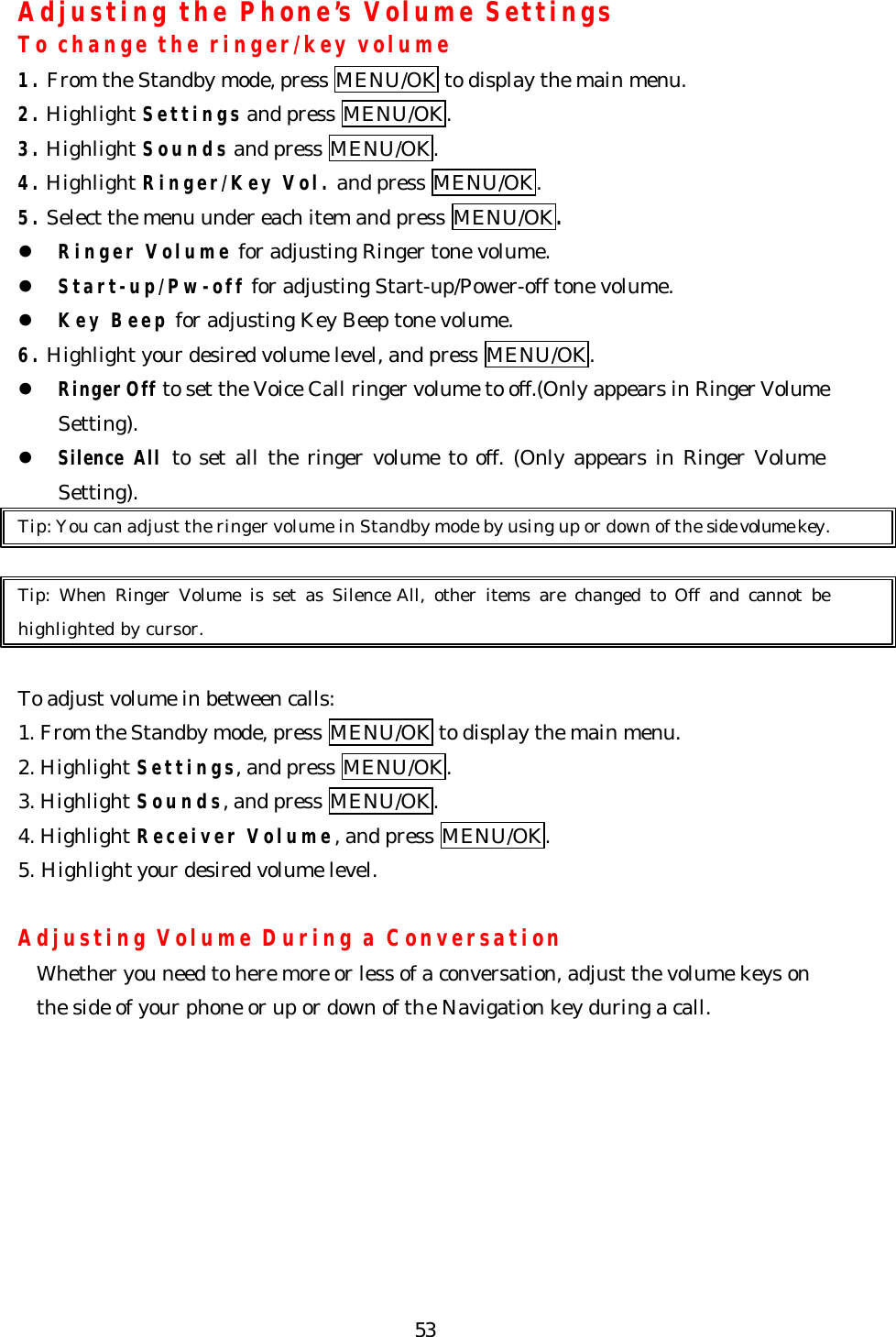   53Adjusting the Phone’s Volume Settings To change the ringer/key volume 1. From the Standby mode, press MENU/OK to display the main menu. 2. Highlight Settings and press MENU/OK. 3. Highlight Sounds and press MENU/OK. 4. Highlight Ringer/Key Vol. and press MENU/OK.   5. Select the menu under each item and press MENU/OK. l Ringer Volume for adjusting Ringer tone volume. l Start-up/Pw-off for adjusting Start-up/Power-off tone volume. l Key Beep for adjusting Key Beep tone volume. 6. Highlight your desired volume level, and press MENU/OK. l Ringer Off to set the Voice Call ringer volume to off.(Only appears in Ringer Volume Setting). l Silence All to set all the ringer volume to off. (Only appears in Ringer Volume Setting).   Tip: You can adjust the ringer volume in Standby mode by using up or down of the side volume key.  Tip: When Ringer Volume is set as Silence All, other items are changed to Off and cannot be highlighted by cursor.  To adjust volume in between calls: 1. From the Standby mode, press MENU/OK to display the main menu. 2. Highlight Settings, and press MENU/OK. 3. Highlight Sounds, and press MENU/OK. 4. Highlight Receiver Volume, and press MENU/OK. 5. Highlight your desired volume level.  Adjusting Volume During a Conversation Whether you need to here more or less of a conversation, adjust the volume keys on the side of your phone or up or down of the Navigation key during a call.  