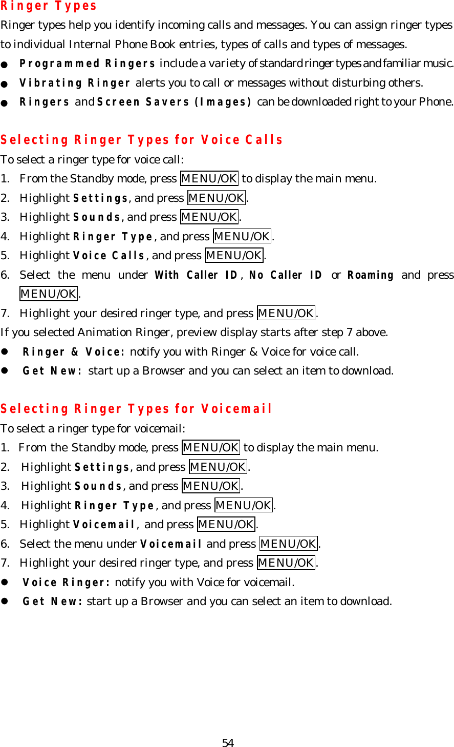   54Ringer Types Ringer types help you identify incoming calls and messages. You can assign ringer types to individual Internal Phone Book entries, types of calls and types of messages. ● Programmed Ringers include a variety of standard ringer types and familiar music. ● Vibrating Ringer alerts you to call or messages without disturbing others.   ● Ringers and Screen Savers (Images) can be downloaded right to your Phone.    Selecting Ringer Types for Voice Calls To select a ringer type for voice call: 1. From the Standby mode, press MENU/OK to display the main menu. 2. Highlight Settings, and press MENU/OK. 3. Highlight Sounds, and press MENU/OK. 4. Highlight Ringer Type, and press MENU/OK. 5. Highlight Voice Calls, and press MENU/OK. 6. Select the menu under With Caller ID, No Caller ID or Roaming and press MENU/OK. 7. Highlight your desired ringer type, and press MENU/OK. If you selected Animation Ringer, preview display starts after step 7 above. l Ringer &amp; Voice: notify you with Ringer &amp; Voice for voice call. l Get New: start up a Browser and you can select an item to download.  Selecting Ringer Types for Voicemail   To select a ringer type for voicemail: 1.  From the Standby mode, press MENU/OK to display the main menu. 2. Highlight Settings, and press MENU/OK. 3. Highlight Sounds, and press MENU/OK. 4. Highlight Ringer Type, and press MENU/OK. 5. Highlight Voicemail, and press MENU/OK. 6. Select the menu under Voicemail and press MENU/OK. 7. Highlight your desired ringer type, and press MENU/OK. l Voice Ringer: notify you with Voice for voicemail. l Get New: start up a Browser and you can select an item to download.   