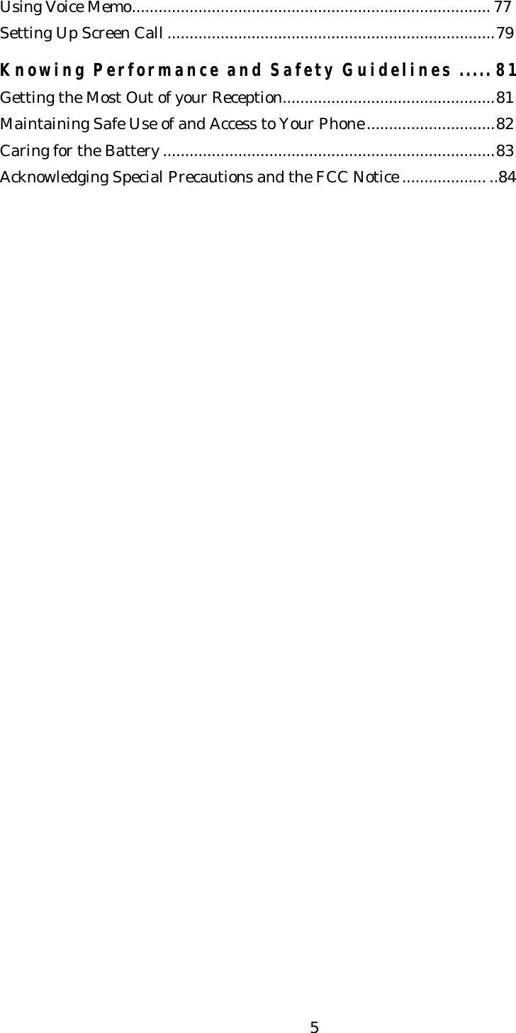   5Using Voice Memo................................................................................. 77 Setting Up Screen Call ..........................................................................79  Knowing Performance and Safety Guidelines ..... 81 Getting the Most Out of your Reception................................................81 Maintaining Safe Use of and Access to Your Phone.............................82 Caring for the Battery ...........................................................................83 Acknowledging Special Precautions and the FCC Notice ................... ..84                    