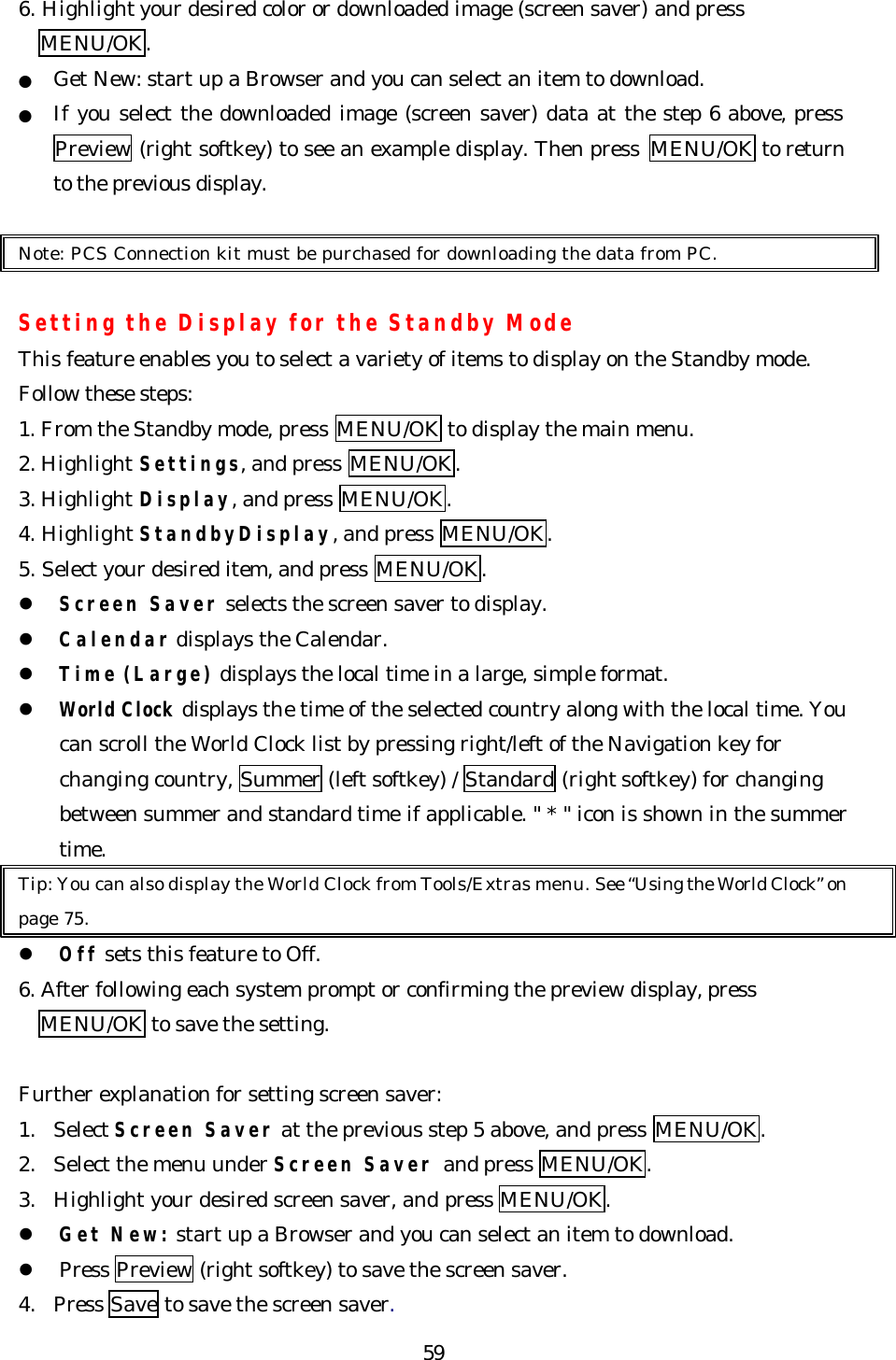   596. Highlight your desired color or downloaded image (screen saver) and press MENU/OK. ● Get New: start up a Browser and you can select an item to download. ● If you select the downloaded image (screen saver) data at the step 6 above, press Preview (right softkey) to see an example display. Then press  MENU/OK to return to the previous display.  Note: PCS Connection kit must be purchased for downloading the data from PC.  Setting the Display for the Standby Mode This feature enables you to select a variety of items to display on the Standby mode. Follow these steps: 1. From the Standby mode, press MENU/OK to display the main menu. 2. Highlight Settings, and press MENU/OK. 3. Highlight Display, and press MENU/OK. 4. Highlight StandbyDisplay, and press MENU/OK. 5. Select your desired item, and press MENU/OK. l Screen Saver selects the screen saver to display.   l Calendar displays the Calendar. l Time (Large) displays the local time in a large, simple format. l World Clock displays the time of the selected country along with the local time. You can scroll the World Clock list by pressing right/left of the Navigation key for changing country, Summer (left softkey) / Standard (right softkey) for changing between summer and standard time if applicable. &quot; * &quot; icon is shown in the summer time. Tip: You can also display the World Clock from Tools/Extras menu. See “Using the World Clock” on page 75. l Off sets this feature to Off. 6. After following each system prompt or confirming the preview display, press   MENU/OK to save the setting.  Further explanation for setting screen saver: 1. Select Screen Saver at the previous step 5 above, and press MENU/OK. 2. Select the menu under Screen Saver and press MENU/OK. 3. Highlight your desired screen saver, and press MENU/OK. l Get New: start up a Browser and you can select an item to download. l Press Preview (right softkey) to save the screen saver. 4. Press Save to save the screen saver. 