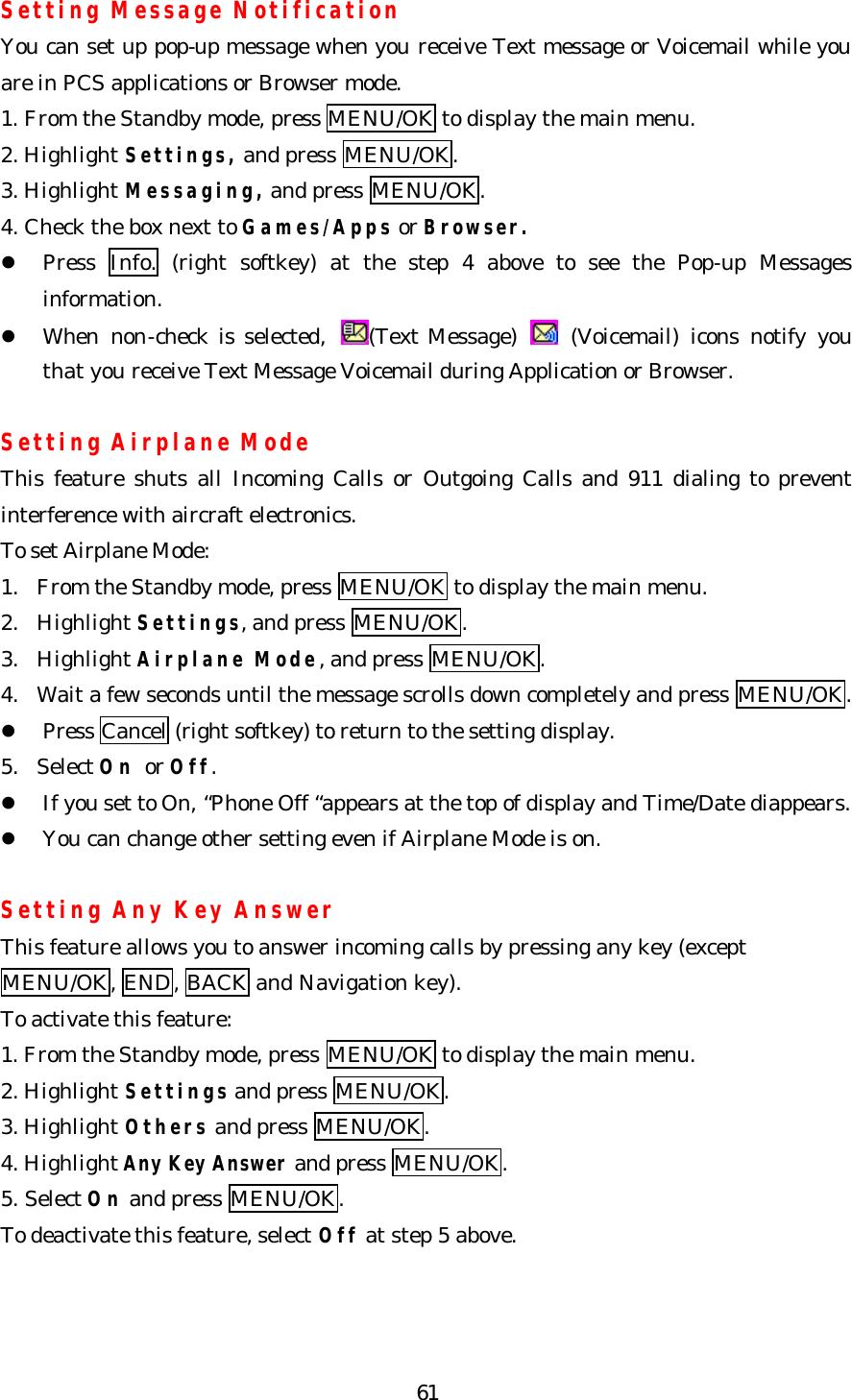   61Setting Message Notification You can set up pop-up message when you receive Text message or Voicemail while you are in PCS applications or Browser mode. 1. From the Standby mode, press MENU/OK to display the main menu. 2. Highlight Settings, and press MENU/OK. 3. Highlight Messaging, and press MENU/OK. 4. Check the box next to Games/Apps or Browser. l Press  Info. (right softkey) at the step 4 above to see the Pop-up Messages information. l When non-check is selected,  (Text Message)   (Voicemail) icons notify you that you receive Text Message Voicemail during Application or Browser.  Setting Airplane Mode This feature shuts all Incoming Calls or Outgoing Calls and 911 dialing to prevent interference with aircraft electronics. To set Airplane Mode: 1. From the Standby mode, press MENU/OK to display the main menu.   2. Highlight Settings, and press MENU/OK. 3. Highlight Airplane Mode, and press MENU/OK. 4. Wait a few seconds until the message scrolls down completely and press MENU/OK. l Press Cancel (right softkey) to return to the setting display. 5. Select On or Off.   l If you set to On, “Phone Off “appears at the top of display and Time/Date diappears. l You can change other setting even if Airplane Mode is on.  Setting Any Key Answer This feature allows you to answer incoming calls by pressing any key (except MENU/OK, END, BACK and Navigation key). To activate this feature: 1. From the Standby mode, press MENU/OK to display the main menu. 2. Highlight Settings and press MENU/OK. 3. Highlight Others and press MENU/OK. 4. Highlight Any Key Answer and press MENU/OK.   5. Select On and press MENU/OK. To deactivate this feature, select Off at step 5 above. 