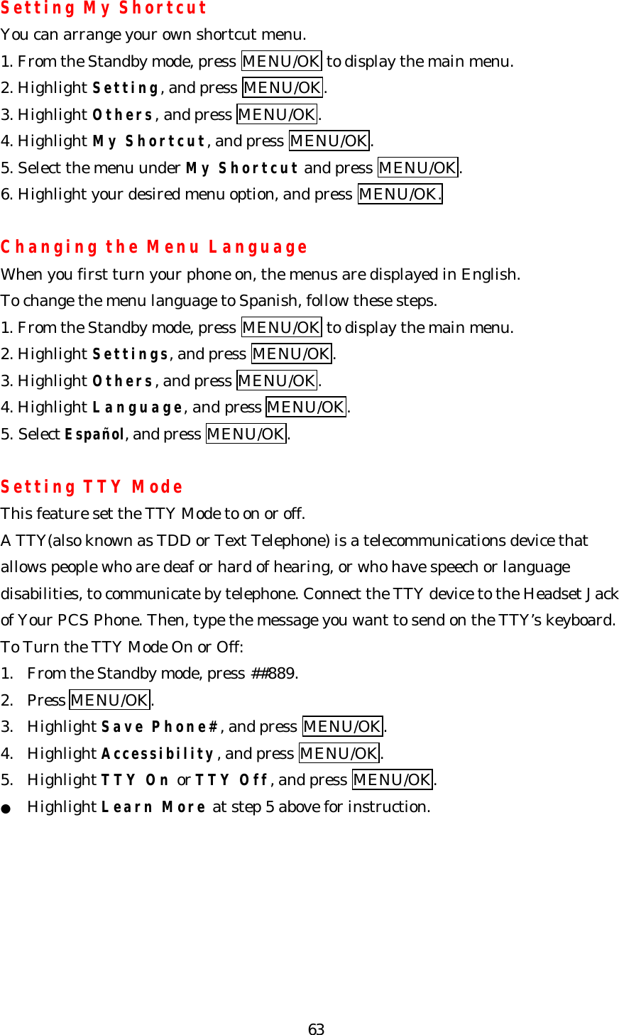   63Setting My Shortcut You can arrange your own shortcut menu. 1. From the Standby mode, press MENU/OK to display the main menu. 2. Highlight Setting, and press MENU/OK. 3. Highlight Others, and press MENU/OK. 4. Highlight My Shortcut, and press MENU/OK. 5. Select the menu under My Shortcut and press MENU/OK. 6. Highlight your desired menu option, and press MENU/OK.  Changing the Menu Language When you first turn your phone on, the menus are displayed in English. To change the menu language to Spanish, follow these steps. 1. From the Standby mode, press MENU/OK to display the main menu. 2. Highlight Settings, and press MENU/OK. 3. Highlight Others, and press MENU/OK. 4. Highlight Language, and press MENU/OK. 5. Select Español, and press MENU/OK.    Setting TTY Mode This feature set the TTY Mode to on or off. A TTY(also known as TDD or Text Telephone) is a telecommunications device that allows people who are deaf or hard of hearing, or who have speech or language disabilities, to communicate by telephone. Connect the TTY device to the Headset Jack of Your PCS Phone. Then, type the message you want to send on the TTY’s keyboard. To Turn the TTY Mode On or Off: 1. From the Standby mode, press ##889. 2. Press MENU/OK. 3. Highlight Save Phone#, and press MENU/OK. 4. Highlight Accessibility, and press MENU/OK. 5. Highlight TTY On or TTY Off, and press MENU/OK. ● Highlight Learn More at step 5 above for instruction.      