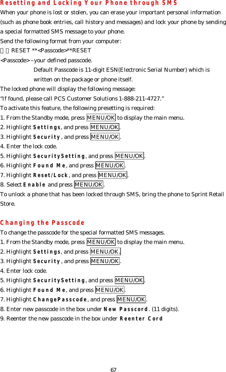   67Resetting and Locking Your Phone through SMS When your phone is lost or stolen, you can erase your important personal information (such as phone book entries, call history and messages) and lock your phone by sending a special formatted SMS message to your phone. Send the following format from your computer: ＼＼RESET **&lt;Passcode&gt;**RESET &lt;Passcode&gt; –your defined passcode. Default Passcode is 11-digit ESN(Electronic Serial Number) which is written on the package or phone itself. The locked phone will display the following message: “If found, please call PCS Customer Solutions 1-888-211-4727.” To activate this feature, the following presetting is required: 1. From the Standby mode, press MENU/OK to display the main menu. 2. Highlight Settings, and press MENU/OK. 3. Highlight Security, and press MENU/OK. 4. Enter the lock code. 5. Highlight SecuritySetting, and press MENU/OK. 6. Highlight Found Me, and press MENU/OK. 7. Highlight Reset/Lock, and press MENU/OK. 8. Select Enable and press MENU/OK. To unlock a phone that has been locked through SMS, bring the phone to Sprint Retail Store.  Changing the Passcode To change the passcode for the special formatted SMS messages. 1. From the Standby mode, press MENU/OK to display the main menu. 2. Highlight Settings, and press MENU/OK. 3. Highlight Security, and press MENU/OK. 4. Enter lock code. 5. Highlight SecuritySetting, and press MENU/OK. 6. Highlight Found Me, and press MENU/OK. 7. Highlight ChangePasscode, and press MENU/OK. 8. Enter new passcode in the box under New Passcord. (11 digits). 9. Reenter the new passcode in the box under Reenter Cord 