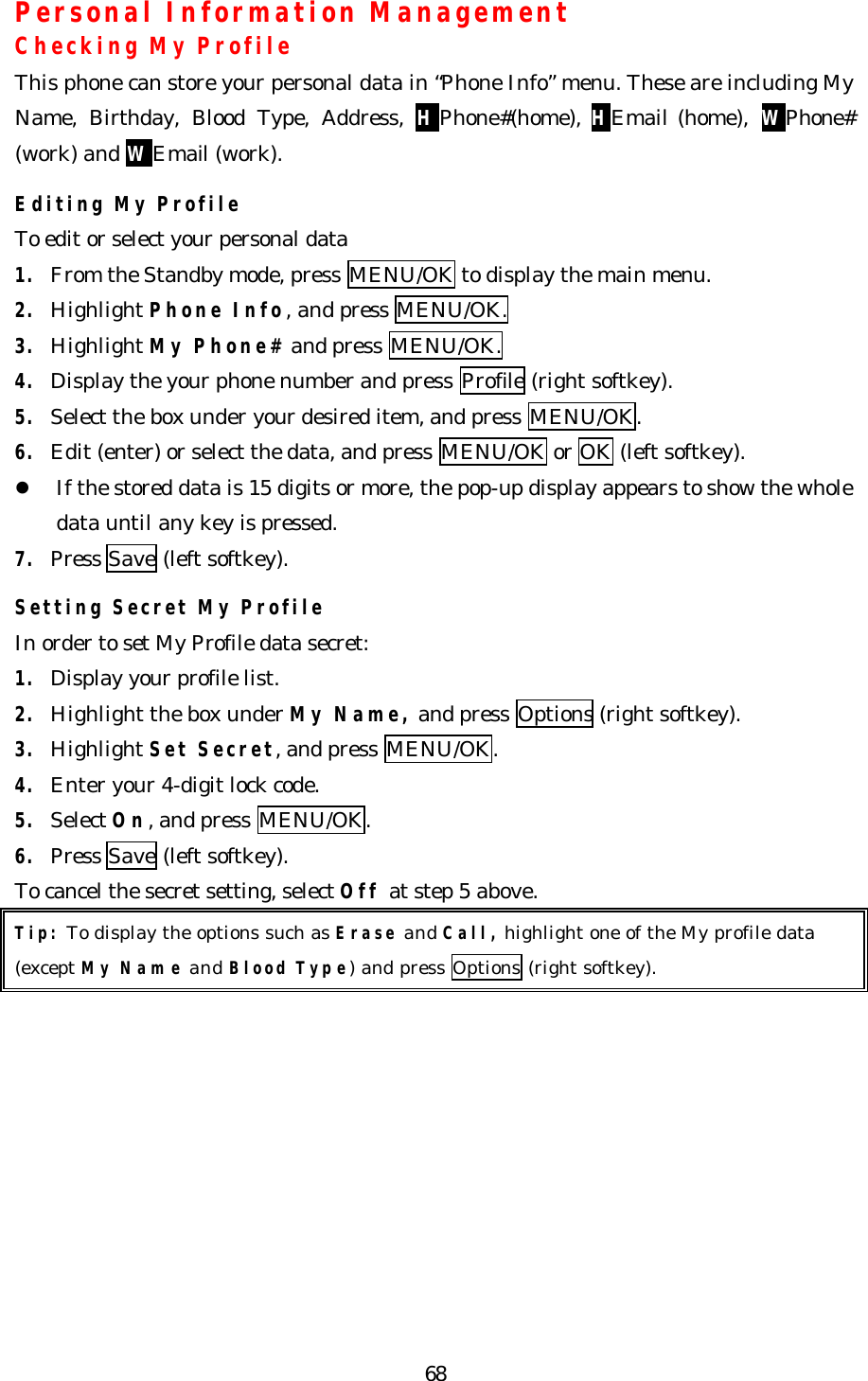   68Personal Information Management Checking My Profile This phone can store your personal data in “Phone Info” menu. These are including My Name, Birthday, Blood Type, Address, HPhone#(home), HEmail (home), WPhone# (work) and WEmail (work).  Editing My Profile To edit or select your personal data   1. From the Standby mode, press MENU/OK to display the main menu. 2. Highlight Phone Info, and press MENU/OK. 3. Highlight My Phone# and press MENU/OK. 4. Display the your phone number and press Profile (right softkey). 5. Select the box under your desired item, and press MENU/OK. 6. Edit (enter) or select the data, and press MENU/OK or OK (left softkey). l If the stored data is 15 digits or more, the pop-up display appears to show the whole data until any key is pressed. 7. Press Save (left softkey).  Setting Secret My Profile In order to set My Profile data secret: 1. Display your profile list. 2. Highlight the box under My Name, and press Options (right softkey). 3. Highlight Set Secret, and press MENU/OK. 4. Enter your 4-digit lock code. 5. Select On, and press MENU/OK. 6. Press Save (left softkey). To cancel the secret setting, select Off at step 5 above. Tip: To display the options such as Erase and Call, highlight one of the My profile data   (except My Name and Blood Type) and press Options (right softkey).        