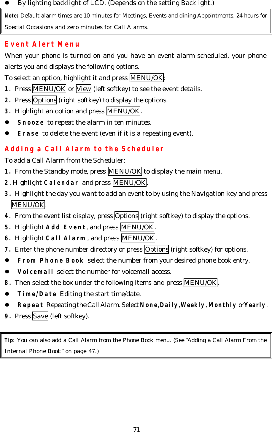   71l By lighting backlight of LCD. (Depends on the setting Backlight.) Note: Default alarm times are 10 minutes for Meetings, Events and dining Appointments, 24 hours for Special Occasions and zero minutes for Call Alarms.  Event Alert Menu When your phone is turned on and you have an event alarm scheduled, your phone alerts you and displays the following options.   To select an option, highlight it and press MENU/OK: 1. Press MENU/OK or View (left softkey) to see the event details. 2. Press Options (right softkey) to display the options.  3. Highlight an option and press MENU/OK. l Snooze to repeat the alarm in ten minutes. l Erase to delete the event (even if it is a repeating event).  Adding a Call Alarm to the Scheduler To add a Call Alarm from the Scheduler: 1. From the Standby mode, press MENU/OK to display the main menu. 2. Highlight Calendar and press MENU/OK. 3. Highlight the day you want to add an event to by using the Navigation key and press     MENU/OK. 4. From the event list display, press Options (right softkey) to display the options. 5. Highlight Add Event, and press MENU/OK. 6. Highlight Call Alarm, and press MENU/OK. 7. Enter the phone number directory or press Options (right softkey) for options. l From Phone Book select the number from your desired phone book entry. l Voicemail select the number for voicemail access. 8. Then select the box under the following items and press MENU/OK. l Time/Date Editing the start time/date. l Repeat Repeating the Call Alarm. Select None, Daily, Weekly, Monthly or Yearly. 9. Press Save (left softkey).  Tip: You can also add a Call Alarm from the Phone Book menu. (See “Adding a Call Alarm From the Internal Phone Book” on page 47.)  