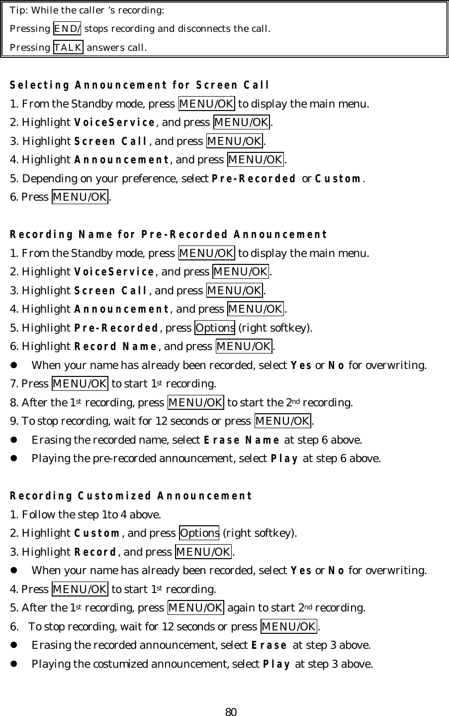   80Tip: While the caller ’s recording: Pressing END/ stops recording and disconnects the call. Pressing TALK answers call.  Selecting Announcement for Screen Call 1. From the Standby mode, press MENU/OK to display the main menu. 2. Highlight VoiceService, and press MENU/OK. 3. Highlight Screen Call, and press MENU/OK. 4. Highlight Announcement, and press MENU/OK. 5. Depending on your preference, select Pre-Recorded or Custom. 6. Press MENU/OK.  Recording Name for Pre-Recorded Announcement 1. From the Standby mode, press MENU/OK to display the main menu. 2. Highlight VoiceService, and press MENU/OK. 3. Highlight Screen Call, and press MENU/OK. 4. Highlight Announcement, and press MENU/OK. 5. Highlight Pre-Recorded, press Options (right softkey). 6. Highlight Record Name, and press MENU/OK. l When your name has already been recorded, select Yes or No for overwriting. 7. Press MENU/OK to start 1st recording. 8. After the 1st recording, press MENU/OK to start the 2nd recording. 9. To stop recording, wait for 12 seconds or press MENU/OK. l Erasing the recorded name, select Erase Name at step 6 above. l Playing the pre-recorded announcement, select Play at step 6 above.  Recording Customized Announcement 1. Follow the step 1to 4 above. 2. Highlight Custom, and press Options (right softkey). 3. Highlight Record, and press MENU/OK. l When your name has already been recorded, select Yes or No for overwriting. 4. Press MENU/OK to start 1st recording. 5. After the 1st recording, press MENU/OK again to start 2nd recording. 6. To stop recording, wait for 12 seconds or press MENU/OK. l Erasing the recorded announcement, select Erase at step 3 above. l Playing the costumized announcement, select Play at step 3 above. 