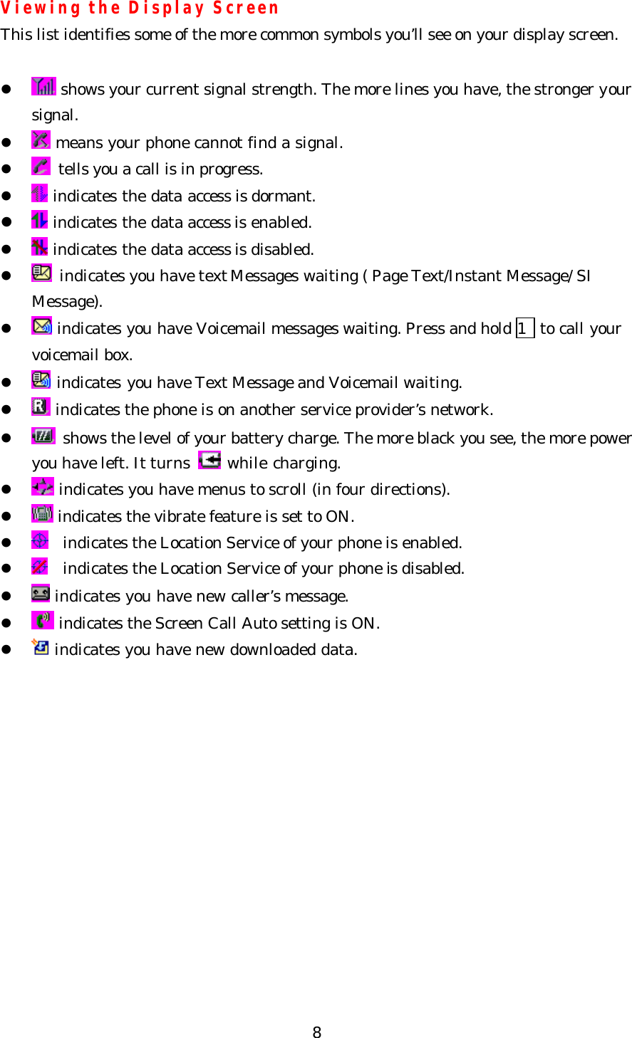   8Viewing the Display Screen This list identifies some of the more common symbols you’ll see on your display screen.  l  shows your current signal strength. The more lines you have, the stronger your   signal. l  means your phone cannot find a signal. l  tells you a call is in progress. l  indicates the data access is dormant. l  indicates the data access is enabled. l  indicates the data access is disabled. l  indicates you have text Messages waiting ( Page Text/Instant Message/ SI   Message). l  indicates you have Voicemail messages waiting. Press and hold 1  to call your voicemail box. l  indicates you have Text Message and Voicemail waiting. l  indicates the phone is on another service provider’s network. l  shows the level of your battery charge. The more black you see, the more power you have left. It turns   while charging. l  indicates you have menus to scroll (in four directions). l  indicates the vibrate feature is set to ON. l  indicates the Location Service of your phone is enabled. l   indicates the Location Service of your phone is disabled. l  indicates you have new caller’s message. l  indicates the Screen Call Auto setting is ON. l  indicates you have new downloaded data.    