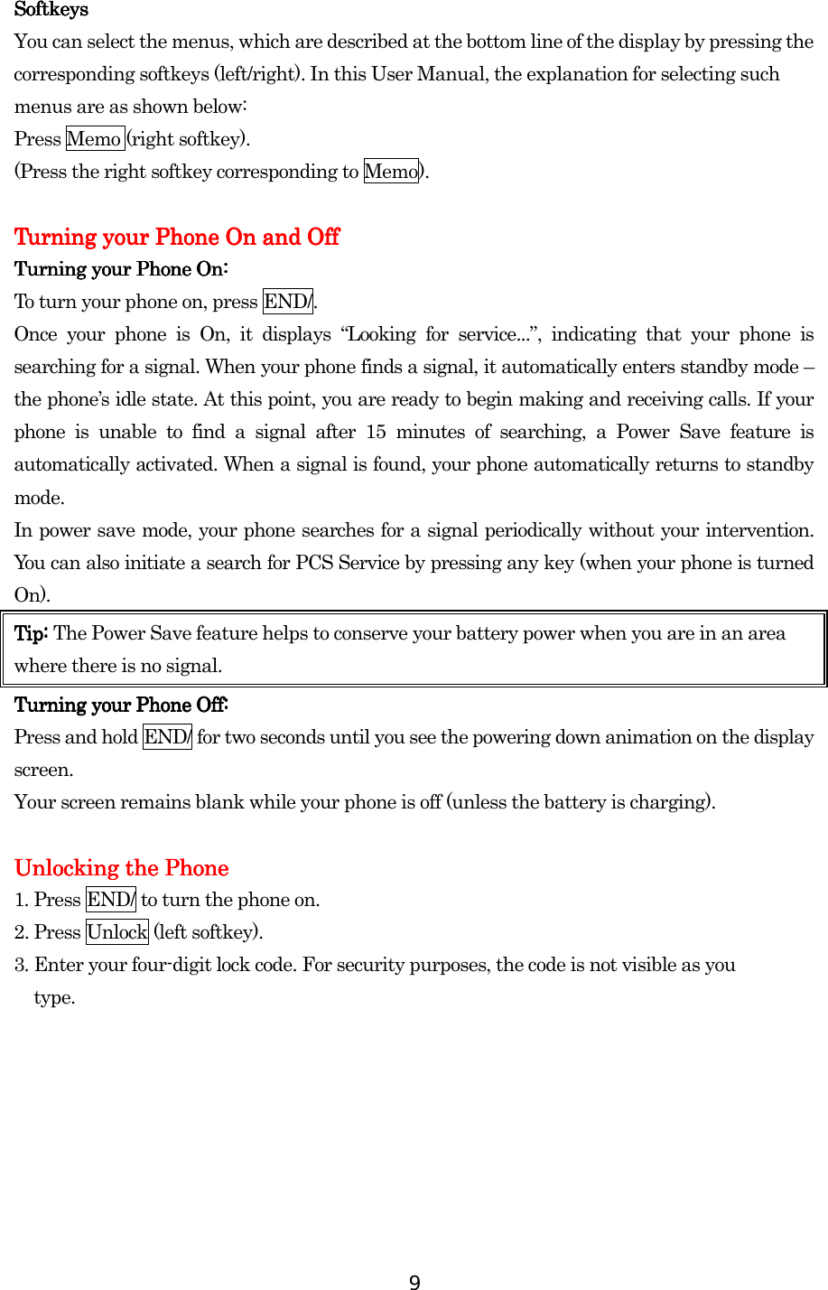  9 SoftkeysSoftkeysSoftkeysSoftkeys    You can select the menus, which are described at the bottom line of the display by pressing the corresponding softkeys (left/right). In this User Manual, the explanation for selecting such menus are as shown below: Press Memo (right softkey).   (Press the right softkey corresponding to Memo).        Turning your PhTurning your PhTurning your PhTurning your Phone Oone Oone Oone Onnnn and O and O and O and Offffffff    Turning your Phone On:Turning your Phone On:Turning your Phone On:Turning your Phone On:    To turn your phone on, press END/. Once your phone is On, it displays “Looking for service...”, indicating that your phone is searching for a signal. When your phone finds a signal, it automatically enters standby mode – the phone’s idle state. At this point, you are ready to begin making and receiving calls. If your phone is unable to find a signal after 15 minutes of searching, a Power Save feature is automatically activated. When a signal is found, your phone automatically returns to standby mode.  In power save mode, your phone searches for a signal periodically without your intervention. You can also initiate a search for PCS Service by pressing any key (when your phone is turned On). Tip: Tip: Tip: Tip: The Power Save feature helps to conserve your battery power when you are in an area where there is no signal. Turning your Phone Off:Turning your Phone Off:Turning your Phone Off:Turning your Phone Off:    Press and hold END/ for two seconds until you see the powering down animation on the display screen.   Your screen remains blank while your phone is off (unless the battery is charging).     Unlocking the PhoneUnlocking the PhoneUnlocking the PhoneUnlocking the Phone    1. Press END/ to turn the phone on. 2. Press Unlock (left softkey). 3. Enter your four-digit lock code. For security purposes, the code is not visible as you type.    