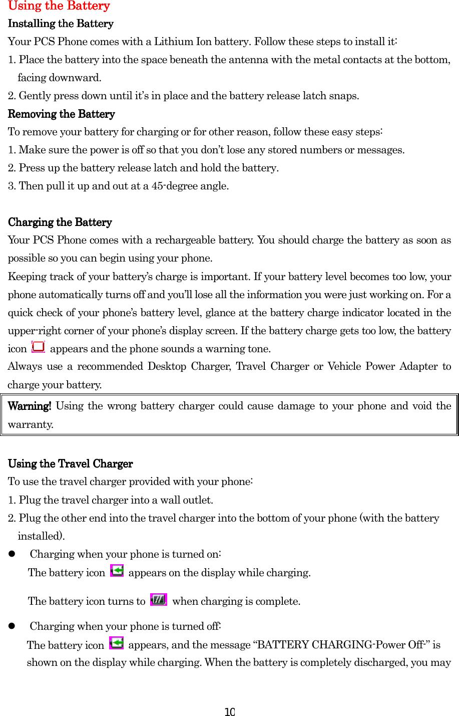  10Using the BatUsing the BatUsing the BatUsing the Batteryteryterytery    InstallingInstallingInstallingInstalling the Battery the Battery the Battery the Battery    Your PCS Phone comes with a Lithium Ion battery. Follow these steps to install it: 1. Place the battery into the space beneath the antenna with the metal contacts at the bottom, facing downward. 2. Gently press down until it’s in place and the battery release latch snaps. Removing Removing Removing Removing thethethethe Battery Battery Battery Battery    To remove your battery for charging or for other reason, follow these easy steps: 1. Make sure the power is off so that you don’t lose any stored numbers or messages. 2. Press up the battery release latch and hold the battery. 3. Then pull it up and out at a 45-degree angle.     Charging the BatteryCharging the BatteryCharging the BatteryCharging the Battery    Your PCS Phone comes with a rechargeable battery. You should charge the battery as soon as possible so you can begin using your phone. Keeping track of your battery’s charge is important. If your battery level becomes too low, your phone automatically turns off and you’ll lose all the information you were just working on. For a quick check of your phone’s battery level, glance at the battery charge indicator located in the upper-right corner of your phone’s display screen. If the battery charge gets too low, the battery icon    appears and the phone sounds a warning tone. Always use a recommended Desktop Charger, Travel Charger or Vehicle Power Adapter to charge your battery.   Warning! Warning! Warning! Warning! Using the wrong battery charger could cause damage to your phone and void the warranty.     Using the Using the Using the Using the TravelTravelTravelTravel Charger Charger Charger Charger    To use the travel charger provided with your phone: 1. Plug the travel charger into a wall outlet. 2. Plug the other end into the travel charger into the bottom of your phone (with the battery installed).   Charging when your phone is turned on: The battery icon    appears on the display while charging. The battery icon turns to   when charging is complete.   Charging when your phone is turned off: The battery icon    appears, and the message “BATTERY CHARGING-Power Off-” is shown on the display while charging. When the battery is completely discharged, you may 