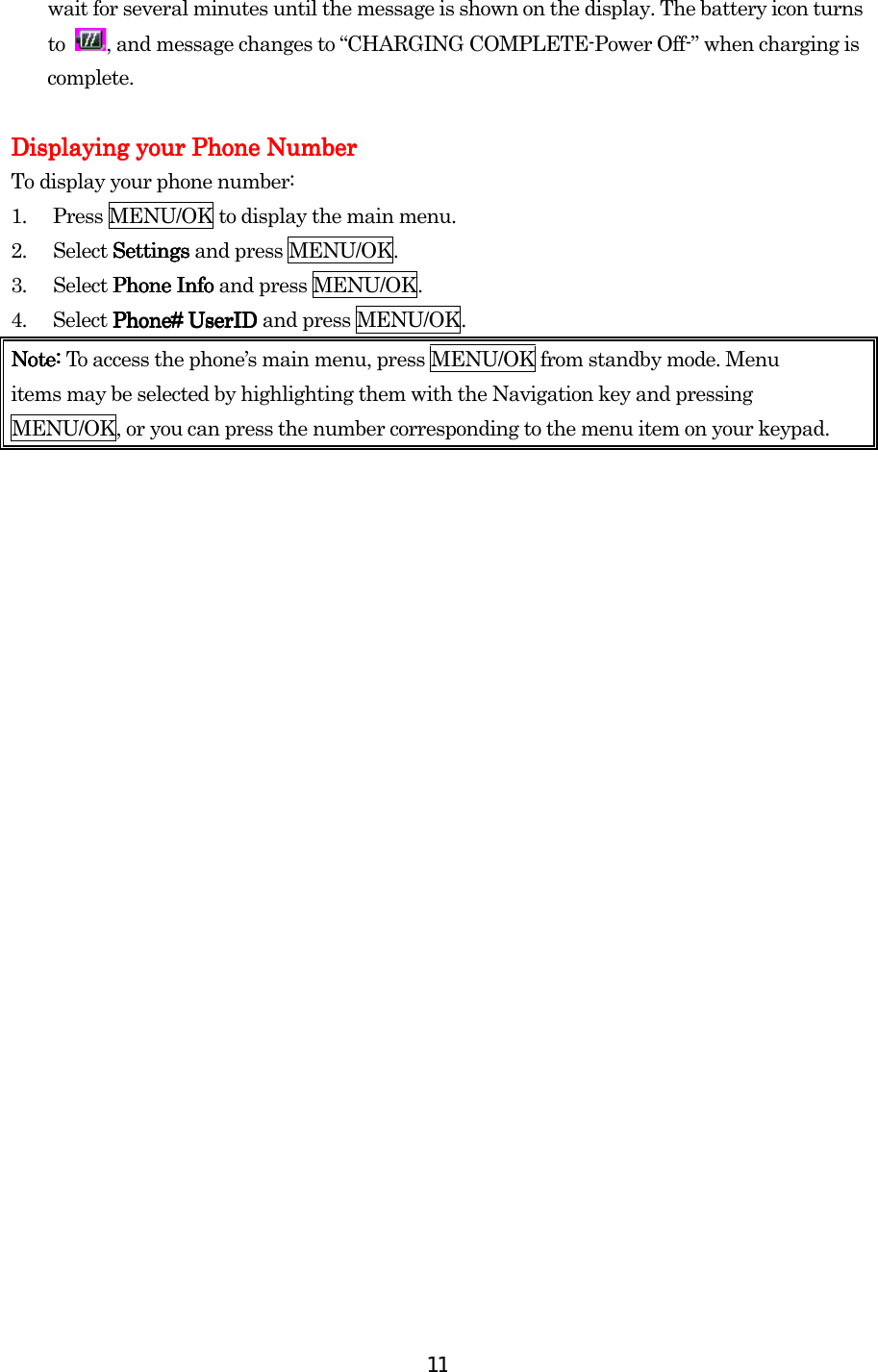  11wait for several minutes until the message is shown on the display. The battery icon turns to  , and message changes to “CHARGING COMPLETE-Power Off-” when charging is complete.          Displaying your Phone NumberDisplaying your Phone NumberDisplaying your Phone NumberDisplaying your Phone Number To display your phone number: 1.  Press MENU/OK to display the main menu. 2. Select SettingsSettingsSettingsSettings and press MENU/OK. 3. Select Phone InfoPhone InfoPhone InfoPhone Info and press MENU/OK. 4. Select PhonePhonePhonePhone#### UserID  UserID  UserID  UserID and press MENU/OK. Note: Note: Note: Note: To access the phone’s main menu, press MENU/OK from standby mode. Menu items may be selected by highlighting them with the Navigation key and pressing MENU/OK, or you can press the number corresponding to the menu item on your keypad.                             
