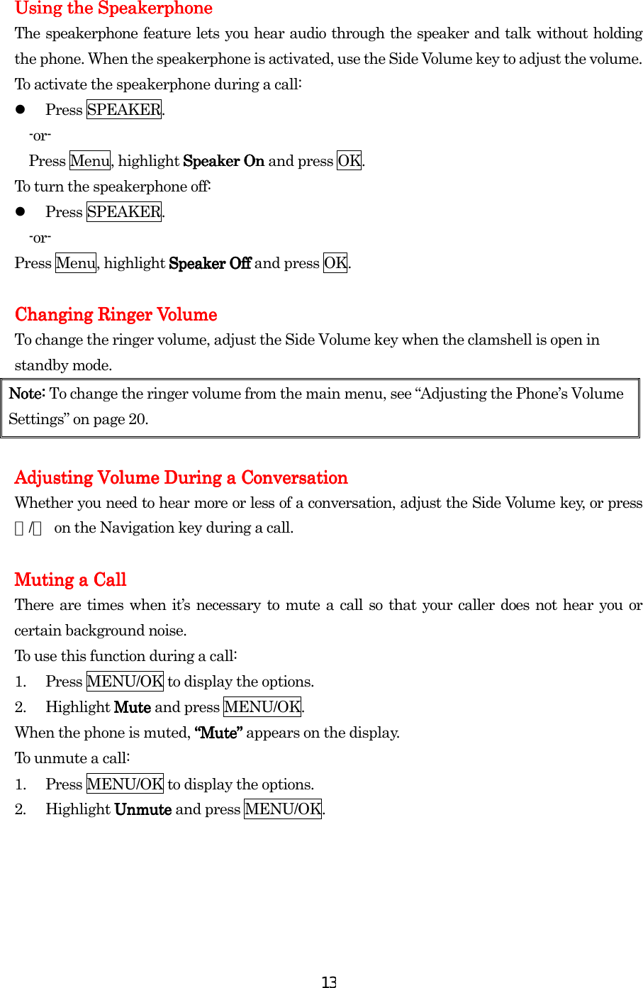  13 Using the SpeakerphoneUsing the SpeakerphoneUsing the SpeakerphoneUsing the Speakerphone    The speakerphone feature lets you hear audio through the speaker and talk without holding the phone. When the speakerphone is activated, use the Side Volume key to adjust the volume. To activate the speakerphone during a call:   Press SPEAKER. -or- Press Menu, highlight Speaker OnSpeaker OnSpeaker OnSpeaker On and press OK. To turn the speakerphone off:   Press SPEAKER. -or- Press Menu, highlight Speaker OfSpeaker OfSpeaker OfSpeaker Offfff and press OK.  Changing Ringer VolumeChanging Ringer VolumeChanging Ringer VolumeChanging Ringer Volume    To change the ringer volume, adjust the Side Volume key when the clamshell is open in standby mode. Note: Note: Note: Note: To change the ringer volume from the main menu, see “Adjusting the Phone’s Volume Settings” on page 20.        AdjuAdjuAdjuAdjusting Volume During a Conversationsting Volume During a Conversationsting Volume During a Conversationsting Volume During a Conversation    Whether you need to hear more or less of a conversation, adjust the Side Volume key, or press ▲/▼  on the Navigation key during a call.     Muting a CallMuting a CallMuting a CallMuting a Call    There are times when it’s necessary to mute a call so that your caller does not hear you or certain background noise. To use this function during a call: 1.  Press MENU/OK to display the options. 2. Highlight Mute Mute Mute Mute and press MENU/OK. When the phone is muted, “Mute“Mute“Mute“Mute”””” appears on the display. To unmute a call: 1.  Press MENU/OK to display the options. 2. Highlight Unmute Unmute Unmute Unmute and press MENU/OK.     